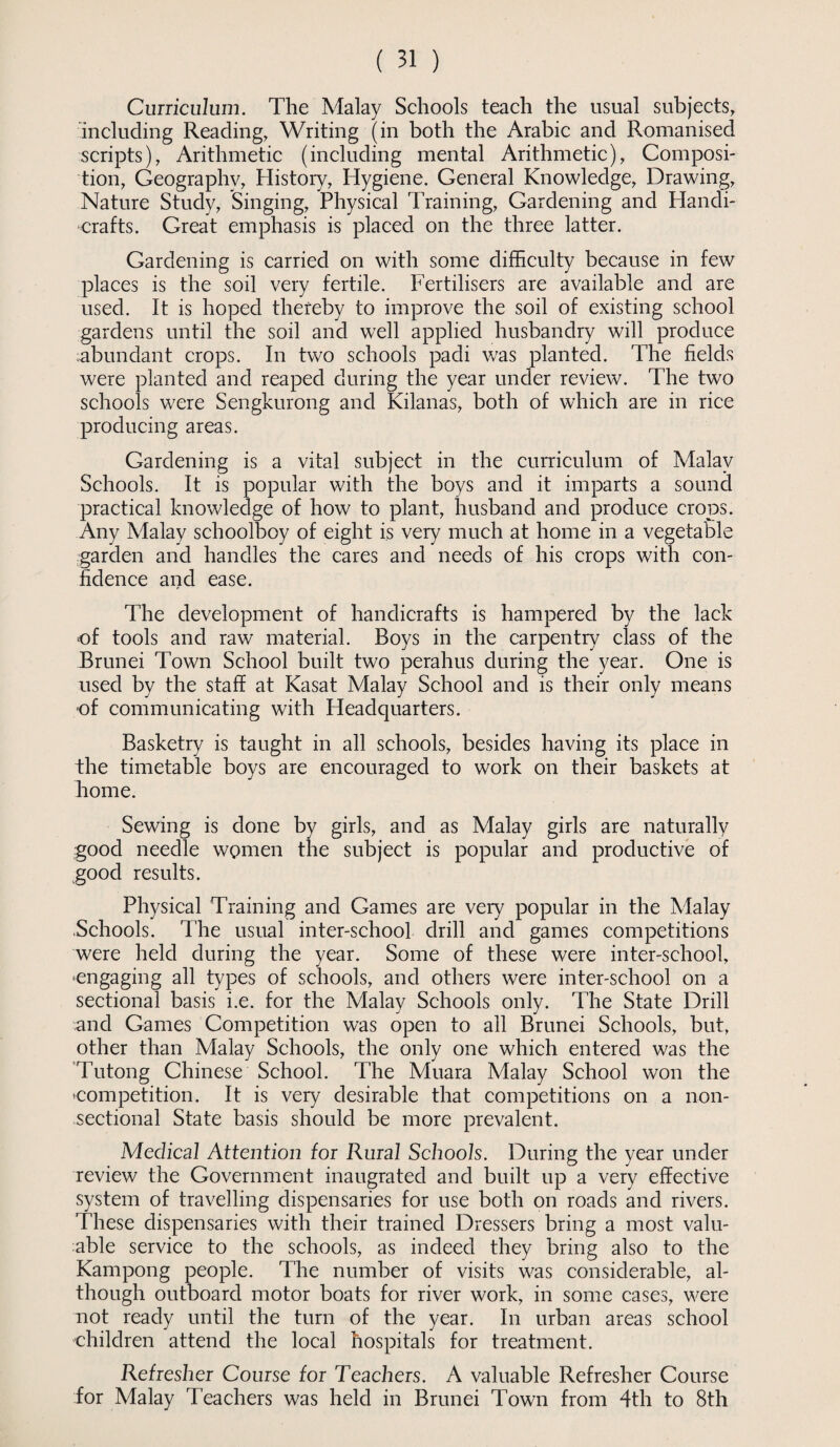 Curriculum. The Malay Schools teach the usual subjects, including Reading, Writing (in both the Arabic and Romanised scripts), Arithmetic (including mental Arithmetic), Composi¬ tion, Geography, History, Hygiene. General Knowledge, Drawing, Nature Study, Singing, Physical Training, Gardening and Handi¬ crafts. Great emphasis is placed on the three latter. Gardening is carried on with some difficulty because in few places is the soil very fertile. Fertilisers are available and are used. It is hoped thereby to improve the soil of existing school gardens until the soil and well applied husbandry will produce abundant crops. In two schools padi was planted. The fields were planted and reaped during the year under review. The two schools were Sengkurong and Kilanas, both of which are in rice producing areas. Gardening is a vital subject in the curriculum of Malay Schools. It is popular with the boys and it imparts a sound practical knowledge of how to plant, husband and produce crops. Any Malay schoolboy of eight is very much at home in a vegetable garden and handles the cares and needs of his crops with con¬ fidence and ease. The development of handicrafts is hampered by the lack of tools and raw material. Roys in the carpentry class of the Brunei Town School built two perahus during the year. One is used by the staff at Kasat Malay School and is their only means of communicating with Headquarters. Basketry is taught in all schools, besides having its place in the timetable boys are encouraged to work on their baskets at home. Sewing is done by girls, and as Malay girls are naturally good needle women the subject is popular and productive of good results. Physical Training and Games are very popular in the Malay Schools. The usual inter-school drill and games competitions were held during the year. Some of these were inter-school, •engaging all types of schools, and others were inter-school on a sectional basis i.e. for the Malay Schools only. The State Drill and Games Competition was open to all Brunei Schools, but, other than Malay Schools, the only one which entered was the Tutong Chinese School. The Muara Malay School won the 'Competition. It is very desirable that competitions on a non¬ sectional State basis should be more prevalent. Medical Attention for Rural Schools. During the year under review the Government inaugrated and built up a very effective system of travelling dispensaries for use both on roads and rivers. These dispensaries with their trained Dressers bring a most valu¬ able service to the schools, as indeed they bring also to the Kampong people. The number of visits was considerable, al¬ though outboard motor boats for river work, in some cases, were not ready until the turn of the year. In urban areas school children attend the local hospitals for treatment. Refresher Course for Teachers. A valuable Refresher Course for Malay Teachers was held in Brunei Town from 4th to 8th