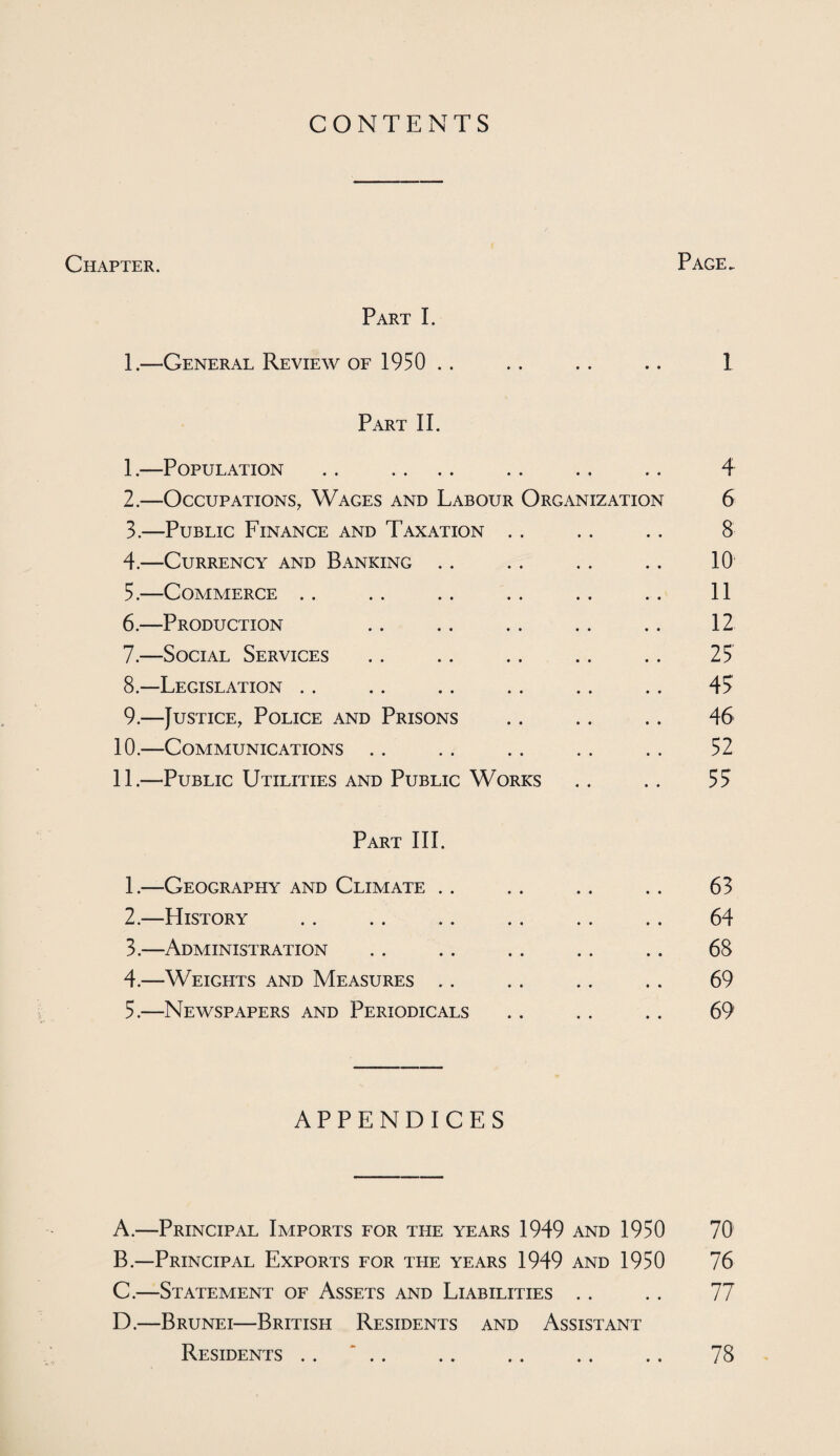 CONTENTS Chapter. Page. Part I. 1.—General Review of 1950 .. .. .. .. 1 Part II. 1. —Population .. .... .. .. .. 4 2. —Occupations, Wages and Labour Organization 6 3. —Public Finance and Taxation .. .. .. 8 4. —Currency and Banking .. .. .. .. 10 5. —Commerce .. .. .. .. .. .. 11 6. —Production .. .. .. .. .. 12 7. —Social Services .. .. .. .. .. 25 8—Legislation .. .. .. .. .. .. 47 9.—Justice, Police and Prisons .. .. .. 46 10. —Communications .. .. .. .. .. 52 11. —Public Utilities and Public Works .. .. 57 Part III. 1. —Geography and Climate .. .. .. .. 63 2. —History .. .. .. .. .. .. 64 3. —Administration . . .. .. .. .. 68 4. —Weights and Measures .. .. .. .. 69 5. —Newspapers and Periodicals .. .. .. 69 APPENDICES A. —Principal Imports for the years 1949 and 1950 70 B. —Principal Exports for the years 1949 and 1950 76 C. —Statement of Assets and Liabilities .. .. 77 D. —Brunei—British Residents and Assistant Residents .. *. 78