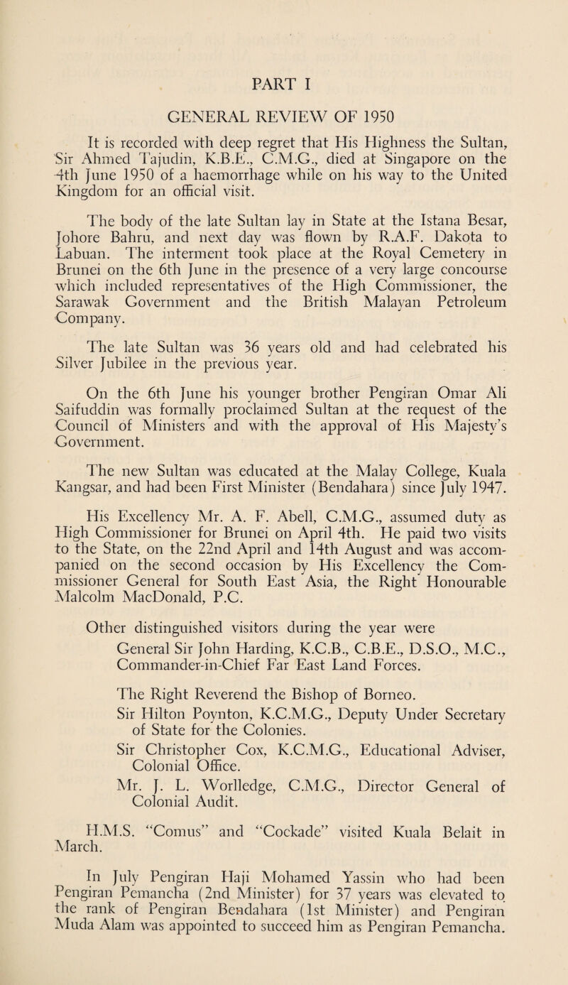 GENERAL REVIEW OF 1950 It is recorded with deep regret that His Highness the Sultan, Sir Ahmed Tajudin, K.B.E., C.M.G., died at Singapore on the 4th June 1950 of a haemorrhage while on his way to the United Kingdom for an official visit. The body of the late Sultan lay in State at the Istana Besar, Johore Bahru, and next day was flown by R.A.F. Dakota to Labuan. The interment took place at the Royal Cemetery in Brunei on the 6th June in the presence of a very large concourse which included representatives of the High Commissioner, the Sarawak Government and the British Malayan Petroleum Company. The late Sultan was 36 years old and had celebrated his Silver Jubilee in the previous year. On the 6th June his younger brother Pengiran Omar Ali Saifuddin was formally proclaimed Sultan at the request of the Council of Ministers and with the approval of His Majesty’s Government. The new Sultan was educated at the Malay College, Kuala Kangsar, and had been First Minister (Bendahara) since July 1947. His Excellency Mr. A. F. Abell, C.M.G., assumed duty as Eligh Commissioner for Brunei on April 4th. He paid two visits to the State, on the 22nd April and 14th August and was accom¬ panied on the second occasion by His Excellency the Com¬ missioner General for South East Asia, the Right Honourable Malcolm MacDonald, P.C. Other distinguished visitors during the year were General Sir John Harding, K.C.B., C.B.E., D.S.O., M.C., Commander-in-Chief Far East Land Forces. The Right Reverend the Bishop of Borneo. Sir Hilton Poynton, K.C.M.G., Deputy Under Secretary of State for the Colonies. Sir Christopher Cox, K.C.M.G., Educational Adviser, Colonial Office. Mr. J. L. Worlledge, C.M.G., Director General of Colonial Audit. H.M.S. “Comus” and Cockade” visited Kuala Belait in March. In July Pengiran Haji Mohamed Yassin who had been Pengiran Pemancha (2nd Minister) for 37 years was elevated to the rank of Pengiran Bendahara (1st Minister) and Pengiran Muda Alam was appointed to succeed him as Pengiran Pemancha.