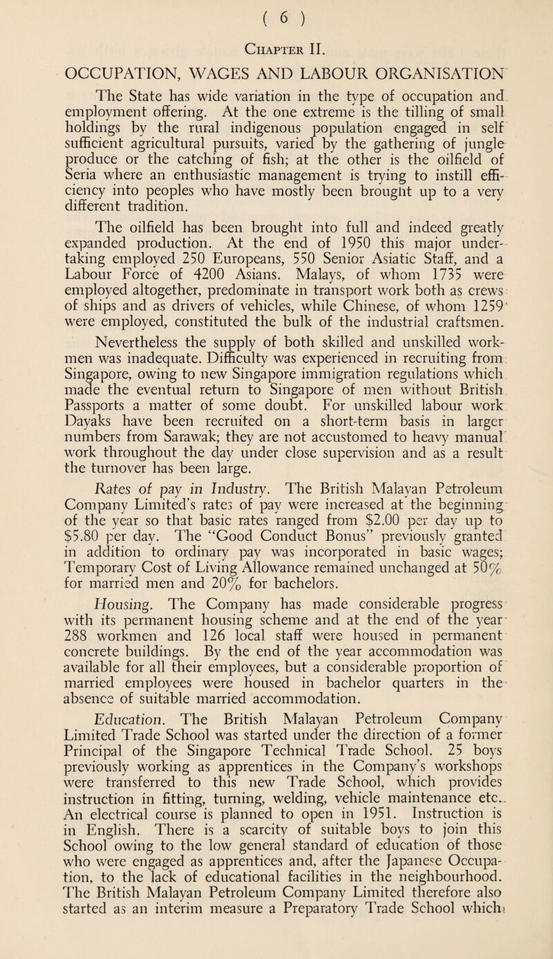 Chapter II. OCCUPATION, WAGES AND LABOUR ORGANISATION The State has wide variation in the type of occupation and employment offering. At the one extreme is the tilling of small holdings by the rural indigenous population engaged in self sufficient agricultural pursuits, varied by the gathering of jungle produce or the catching of fish; at the other is the oilfield of Seria where an enthusiastic management is trying to instill effi¬ ciency into peoples who have mostly been brought up to a very different tradition. The oilfield has been brought into full and indeed greatly expanded production. At the end of 1950 this major under¬ taking employed 250 Europeans, 550 Senior Asiatic Staff, and a Labour Force of 4200 Asians. Malays, of whom 1735 were employed altogether, predominate in transport work both as crews of ships and as drivers of vehicles, while Chinese, of whom 1259 were employed, constituted the bulk of the industrial craftsmen. Nevertheless the supply of both skilled and unskilled work¬ men was inadequate. Difficulty was experienced in recruiting from Singapore, owing to new Singapore immigration regulations which made the eventual return to Singapore of men without British Passports a matter of some doubt. For unskilled labour work Dayaks have been recruited on a short-term basis in larger numbers from Sarawak; they are not accustomed to heavy manual work throughout the day under close supervision and as a result the turnover has been large. Rates of pay in Industry. The British Malayan Petroleum Company Limited’s rates of pay were increased at the beginning of the year so that basic rates ranged from $2.00 per day up to $5.80 per day. The “Good Conduct Bonus” previously granted in addition to ordinary pay was incorporated in basic wages; Temporary Cost of Living Allowance remained unchanged at 50% for married men and 20% for bachelors. Housing. The Company has made considerable progress with its permanent housing scheme and at the end of the year 288 workmen and 126 local staff were housed in permanent concrete buildings. By the end of the year accommodation was available for all their employees, but a considerable proportion of married employees were housed in bachelor quarters in the absence of suitable married accommodation. Education. The British Malayan Petroleum Company Limited Trade School was started under the direction of a former Principal of the Singapore Technical Trade School. 25 boys previously working as apprentices in the Company’s workshops were transferred to this new Trade School, which provides instruction in fitting, turning, welding, vehicle maintenance etc... An electrical course is planned to open in 1951. Instruction is in English. There is a scarcity of suitable boys to join this School owing to the low general standard of education of those who were engaged as apprentices and, after the Japanese Occupa¬ tion, to the lack of educational facilities in the neighbourhood. The British Malayan Petroleum Company Limited therefore also started as an interim measure a Preparatory Trade School which?