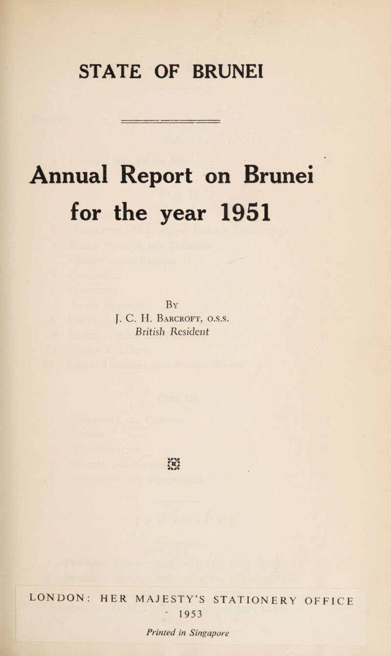 STATE OF BRUNEI Annual Report on Brunei for the year 1951 By J. C. H. Barcroft, o.s.s. British Resident jrv LONDON: HER MAJESTY’S STATIONERY OFFICE ‘ 1953 Printed in Singapore