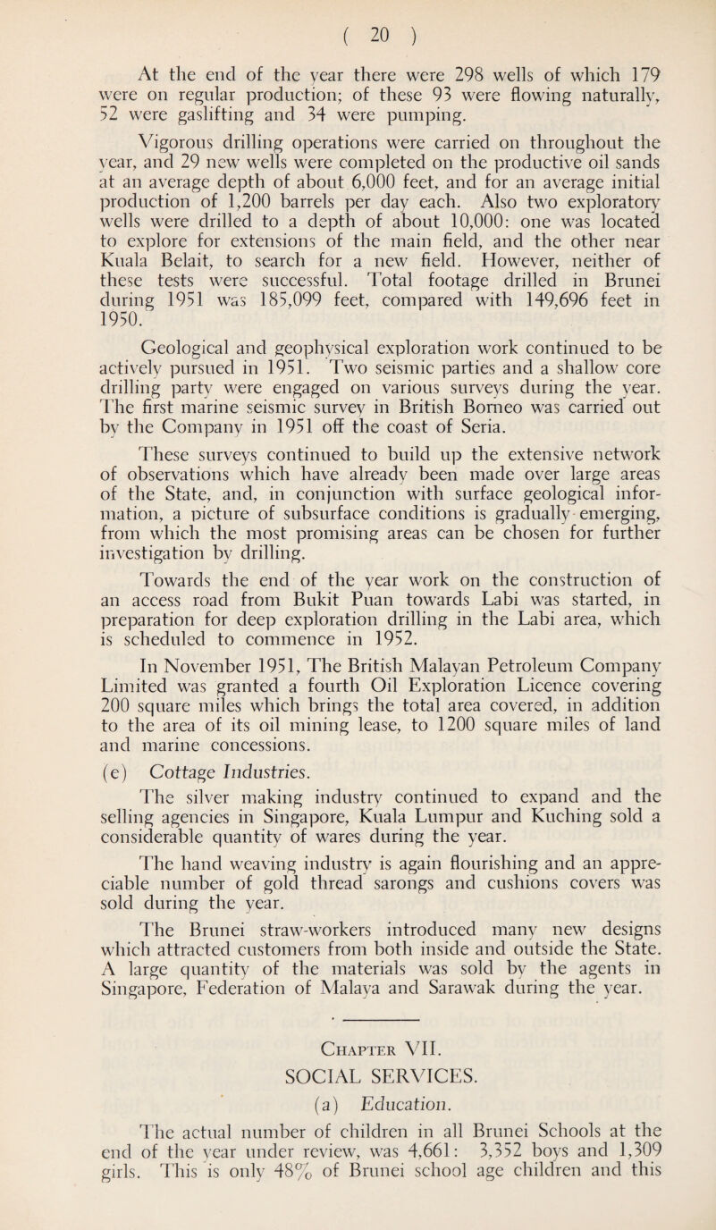 At the end of the year there were 298 wells of which 179 were on regular production; of these 93 were flowing naturally, 52 were gaslifting and 34 were pumping. Vigorous drilling operations were carried on throughout the year, and 29 new wells were completed on the productive oil sands at an average depth of about. 6,000 feet, and for an average initial production of 1,200 barrels per day each. Also two exploratory wells were drilled to a depth of about 10,000: one was located to explore for extensions of the main field, and the other near Kuala Belait, to search for a new field. However, neither of these tests were successful. Total footage drilled in Brunei during 1951 was 185,099 feet, compared with 149,696 feet in 1950. Geological and geophysical exploration work continued to be actively pursued in 1951. Two seismic parties and a shallow core drilling party were engaged on various surveys during the year. The first marine seismic survey in British Borneo was carried out by the Company in 1951 off the coast of Seria. These surveys continued to build up the extensive network of observations which have already been made over large areas of the State, and, in conjunction with surface geological infor¬ mation, a picture of subsurface conditions is gradually-emerging, from which the most promising areas can be chosen for further investigation by drilling. Towards the end of the year work on the construction of an access road from Bukit Puan towards Labi was started, in preparation for deep exploration drilling in the Labi area, which is scheduled to commence in 1952. In November 1951, The British Malayan Petroleum Company Limited was granted a fourth Oil Exploration Licence covering 200 square miles which brings the total area covered, in addition to the area of its oil mining lease, to 1200 square miles of land and marine concessions. (e) Cottage Industries. The silver making industry continued to expand and the selling agencies in Singapore, Kuala Lumpur and Kuching sold a considerable quantity of wares during the year. The hand weaving industry is again flourishing and an appre¬ ciable number of gold thread sarongs and cushions covers was sold during the year. The Brunei straw-workers introduced many new designs which attracted customers from both inside and outside the State. A large quantity of the materials was sold by the agents in Singapore, Federation of Malaya and Sarawak during the year. Chapter VII. SOCIAL SERVICES. (a) Education. The actual number of children in all Brunei Schools at the end of the year under review, was 4,661: 3,352 boys and 1,309 girls. This is only 48% of Brunei school age children and this