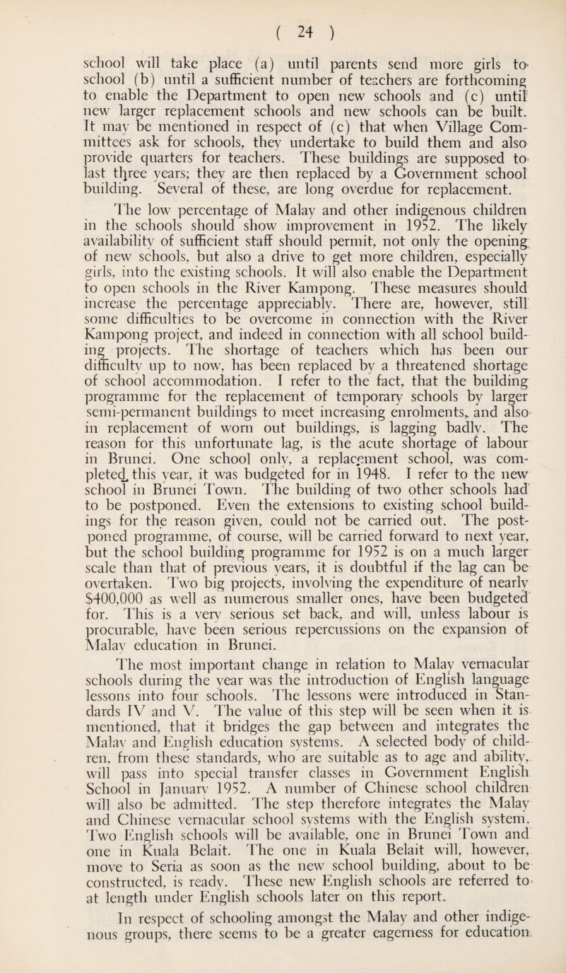 school will take place (a) until parents send more girls to school (b) until a sufficient number of teachers are forthcoming to enable the Department to open new schools and (c) until new larger replacement schools and new schools can be built. It may be mentioned in respect of (c) that when Village Com¬ mittees ask for schools, they undertake to build them and also provide quarters for teachers. These buildings are supposed to last tl)ree years; they are then replaced by a Government school building. Several of these, are long overdue for replacement. The low percentage of Malay and other indigenous children in the schools should show improvement in 1952. The likely availability of sufficient staff should permit, not only the opening of new schools, but also a drive to get more children, especially girls, into the existing schools. It will also enable the Department to open schools in the River Kampong. These measures should increase the percentage appreciably. There are, however, still some difficulties to be overcome in connection with the River Kampong project, and indeed in connection with all school build¬ ing projects. The shortage of teachers which has been our difficulty up to now, has been replaced by a threatened shortage of school accommodation. I refer to the fact, that the building programme for the replacement of temporary schools by larger semi-permanent buildings to meet increasing enrolments,, and also in replacement of worn out buildings, is lagging badlv. The reason for this unfortunate lag, is the acute shortage of labour in Brunei. One school only, a replacement school, was com¬ pleted, this year, it was budgeted for in 1948. I refer to the new school in Brunei Town. The building of two other schools had to be postponed. Even the extensions to existing school build¬ ings for the reason given, could not be carried out. The post¬ poned programme, of course, will be carried forward to next year, but the school building programme for 1952 is on a much larger scale than that of previous years, it is doubtful if the lag can be overtaken. Two big projects, involving the expenditure of nearly $400,000 as well as numerous smaller ones, have been budgeted for. This is a very serious set back, and will, unless labour is procurable, have been serious repercussions on the expansion of Malay education in Brunei. The most important change in relation to Malay vernacular schools during the year was the introduction of English language lessons into four schools. The lessons were introduced in Stan¬ dards IV and V. The value of this step will be seen when it is mentioned, that it bridges the gap between and integrates the Malav and English education systems. A selected body of child¬ ren, from these standards, who are suitable as to age and ability, will pass into special transfer classes in Government English School in January 1952. A number of Chinese school children will also be admitted. The step therefore integrates the Malay and Chinese vernacular school systems with the English system. Two English schools will be available, one in Brunei Town and one in Kuala Belait. The one in Kuala Belait will, however, move to Seria as soon as the new school building, about to be constructed, is ready. These new English schools are referred to' at length under English schools later on this report. In respect of schooling amongst the Malay and other indige¬ nous groups, there seems to be a greater eagerness for education