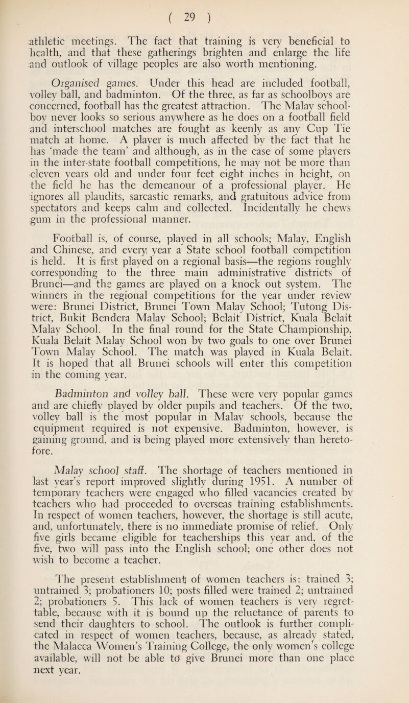 athletic meetings. The fact that training is very beneficial to health, and that these gatherings brighten and enlarge the life and outlook of village peoples are also worth mentioning. Organised games. Under this head are included football, volley ball, and badminton. Of the three, as far as schoolboys are concerned, football has the greatest attraction. The Malay school¬ boy never looks so serious anywhere as he does on a football field and interschool matches are fought as keenly as any Cup Tie match at home. A player is much affected by the fact that he has 'made the team’ and although, as in the case of some players in the inter-state football competitions, he may not be more than eleven years old and under four feet eight inches in height, on the field he has the demeanour of a professional player. He ignores all plaudits, sarcastic remarks, and gratuitous advice from spectators and keeps calm and collected. Incidentally he chews gum in the professional manner. Football is, of course, played in all schools; Malay, English and Chinese, and every year a State school football competition is held. It is first played on a regional basis—the regions roughly corresponding to the three main administrative districts of Brunei—and the games are played on a knock out system. The winners in the regional competitions for the year under review wrere: Brunei District, Brunei Town Malay School; Tutong Dis¬ trict, Bukit Bendera Malay School; Belait District, Kuala Belait Malay School. In the final round for the State Championship, Kuala Belait Malay School won by two goals to one over Brunei Town Malay School. The match was played in Kuala Belait. It is hoped that all Brunei schools will enter this competition in the coming year. Badminton and volley ball. These were very popular games and are chiefly played by older pupils and teachers. Of the two, volley ball is the most popular in Malay schools, because the equipment required is not expensive. Badminton, however, is gaining ground, and is being played more extensively than hereto¬ fore. Malay school staff. The shortage of teachers mentioned in last year’s report improved slightly during 1951. A number of temporary teachers were engaged who filled vacancies created by teachers who had proceeded to overseas training establishments. In respect of women teachers, however, the shortage is still acute, and, unfortunately, there is no immediate promise of relief. Only five girls became eligible for teacherships this year and, of the five, two will pass into the English school; one other does not wish to become a teacher. The present establishment of women teachers is: trained 3; untrained 3; probationers 10; posts filled were trained 2; untrained 2; probationers 5. This lack of women teachers is very regret¬ table, because with it is bound up the reluctance of parents to send their daughters to school. The outlook is further compli¬ cated in respect of women teachers, because, as already stated, the Malacca Women’s Training College, the only women’s college available, will not be able to give Brunei more than one place next year.