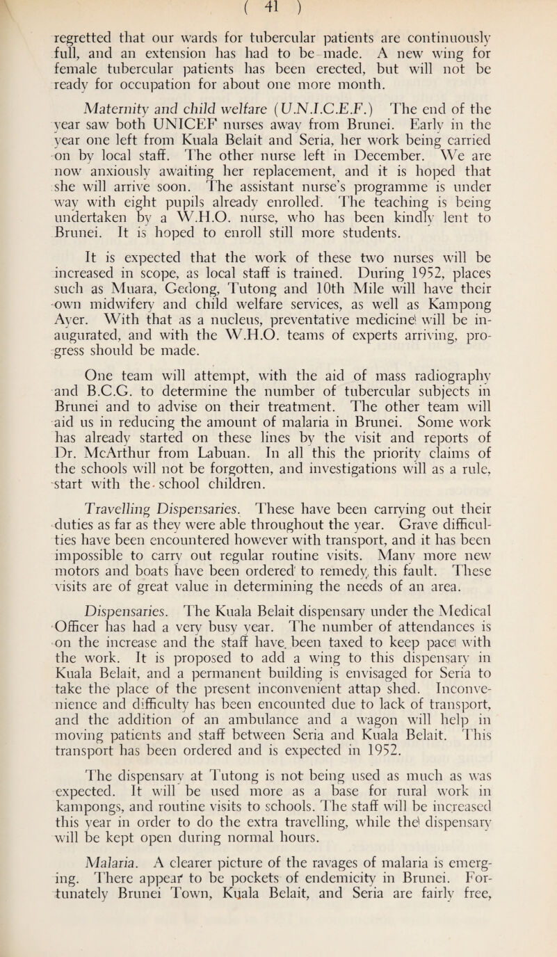 regretted that our wards for tubercular patients are continuously full, and an extension has had to be made. A new wing for female tubercular patients has been erected, but will not be ready for occupation for about one more month. Maternity and child welfare (U.NJ.C.E.F.) The end of the year saw both UNICEF' nurses away from Brunei. Early in the year one left from Kuala Belait and Seria, her work being carried on by local staff. The other nurse left in December. We are now anxiously awaiting her replacement, and it is hoped that she will arrive soon. The assistant nurse’s programme is under way with eight pupils already enrolled. The teaching is being undertaken by a W.H.O. nurse, who has been kindly lent to Brunei. It is hoped to enroll still more students. It is expected that the work of these two nurses will be increased in scope, as local staff is trained. During 1952, places such as Muara, Gedong, Tutong and 10th Mile will have their own midwifery and child welfare services, as well as Kampong Ayer. With that as a nucleus, preventative medicine; will be in¬ augurated, and with the W.H.O. teams of experts arriving, pro¬ gress should be made. One team will attempt, with the aid of mass radiography and B.C.G. to determine the number of tubercular subjects in Brunei and to advise on their treatment. The other team will aid us in reducing the amount of malaria in Brunei. Some work has already started on these lines by the visit and reports of Dr. McArthur from Labuan. In all this the priority claims of the schools will not be forgotten, and investigations will as a rule, start with the* school children. Travelling Dispensaries. These have been carrying out their duties as far as they were able throughout the year. Grave difficul¬ ties have been encountered however with transport, and it has been impossible to carry out regular routine visits. Many more new motors and boats have been ordered to remedy, this fault. These visits are of great value in determining the needs of an area. Dispensaries. The Kuala Belait dispensary under the Medical Officer has had a very busy year. The number of attendances is on the increase and the staff have, been taxed to keep pace! with the work. It is proposed to add a wing to this dispensary in Kuala Belait, and a permanent building is envisaged for Seria to take the place of the present inconvenient attap shed. Inconve¬ nience and difficulty has been encounted clue to lack of transport, and the addition of an ambulance and a wagon will help in moving patients and staff between Seria and Kuala Belait. This transport has been ordered and is expected in 1952. The dispensary at Tutong is not being used as much as was expected. It will be used more as a base for rural work in kampongs, and routine visits to schools. The staff will be increased this year in order to do the extra travelling, while thd dispensary will be kept open during normal hours. Malaria. A clearer picture of the ravages of malaria is emerg¬ ing. There appear' to be pockets of endemicity in Brunei. For¬ tunately Brunei Town, Kuala Belait, and Seria are fairly free,