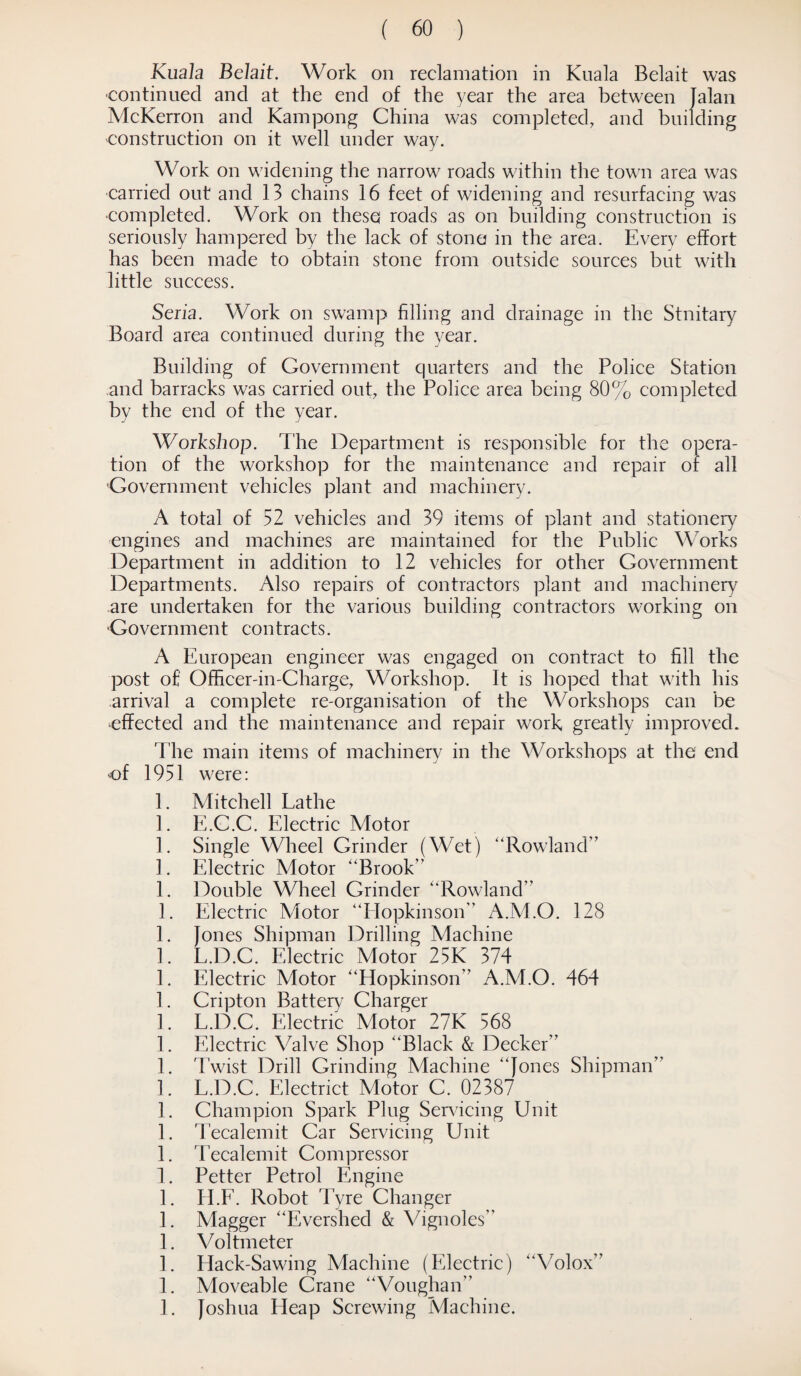 Kuala Belait. Work on reclamation in Kuala Belait was continued and at the end of the year the area between Jalan McKerron and Kampong China was completed, and building construction on it well under way. Work on widening the narrow roads within the town area was carried out and 13 chains 16 feet of widening and resurfacing was completed. Work on these roads as on building construction is seriously hampered by the lack of stone in the area. Every effort has been made to obtain stone from outside sources but with little success. Seria. Work on swamp filling and drainage in the Stnitary Board area continued during the year. Building of Government quarters and the Police Station and barracks was carried out, the Police area being 80% completed by the end of the year. Workshop. The Department is responsible for the opera¬ tion of the workshop for the maintenance and repair of all Government vehicles plant and machinery. A total of 52 vehicles and 39 items of plant and stationery engines and machines are maintained for the Public Works Department in addition to 12 vehicles for other Government Departments. Also repairs of contractors plant and machinery are undertaken for the various building contractors working on Government contracts. A European engineer was engaged on contract to fill the post of Officer-in-Charge, Workshop. It is hoped that with his arrival a complete re-organisation of the Workshops can be effected and the maintenance and repair work greatly improved. The main items of machinery in the Workshops at the end of 1951 were: 1. Mitchell Lathe 1. E.C.C. Electric Motor 1. Single Wheel Grinder (Wet) “Rowland” 1. Electric Motor “Brook” 1. Double Wheel Grinder “Rowland” 1. Electric Motor “Hopkinson” A.M.O. 128 1. Jones Shipman Drilling Machine 1. L.D.C. Electric Motor 25K 374 1. Electric Motor “Hopkinson” A.M.O. 464 1. Cripton Battery7 Charger 1. L.D.C. Electric Motor 27K 568 1. Electric Valve Shop “Black & Decker” 1. Twist Drill Grinding Machine “Jones Shipman” 1. L.D.C. Electrict Motor C. 02387 1. Champion Spark Plug Servicing Unit 1. Tecalemit Car Servicing Unit 1. Tecalemit Compressor 1. Petter Petrol Engine 1. H.F. Robot Tyre Changer 1. Magger “Evershed & Vignoles” 1. V oltmeter 1. Hack-Sawing Machine (Electric) “Volox” 1. Moveable Crane “Voughan” 1. Joshua Heap Screwing Machine.