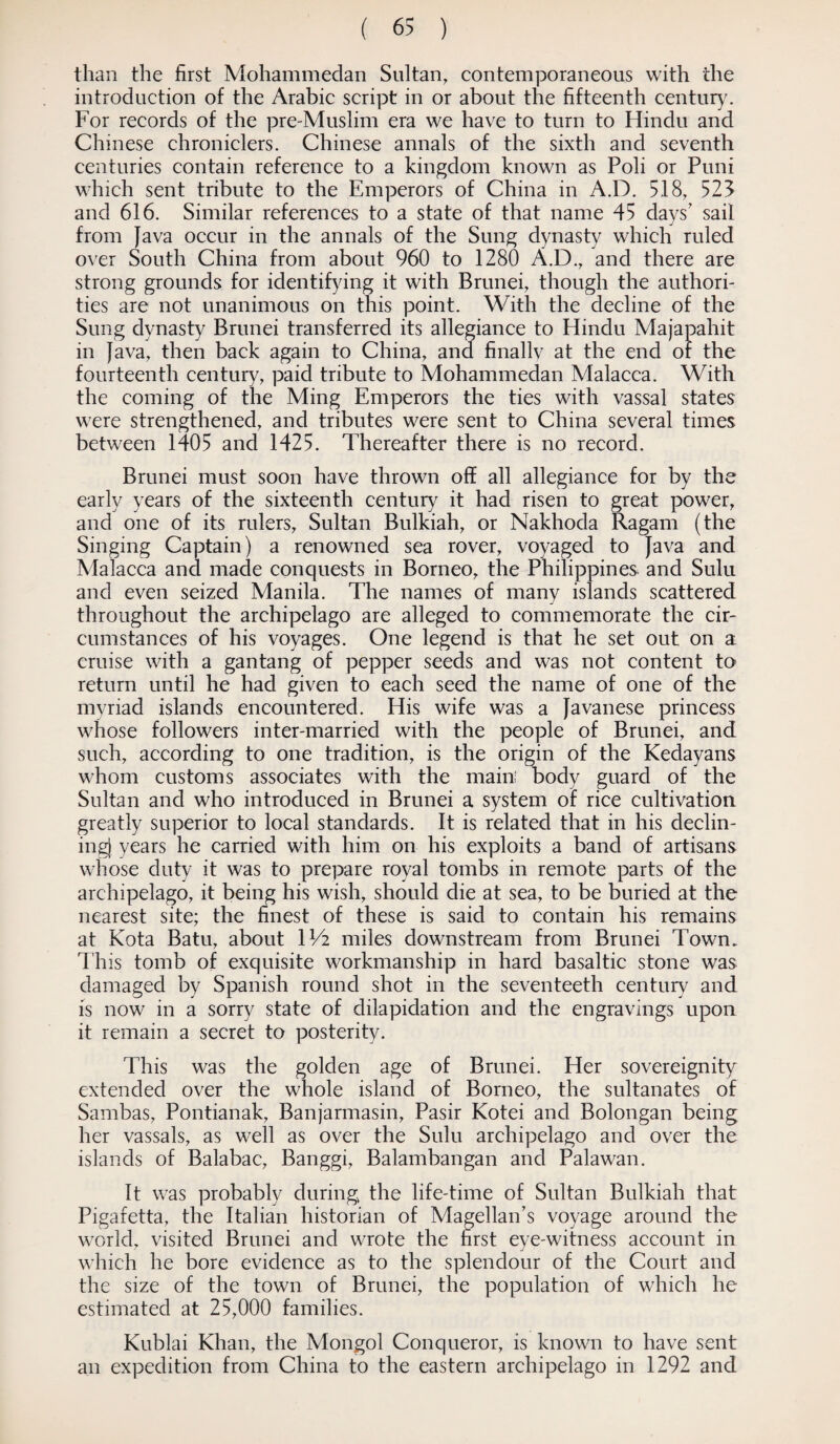 than the first Mohammedan Sultan, contemporaneous with the introduction of the Arabic script in or about the fifteenth century. For records of the pre-Muslim era we have to turn to Hindu and Chinese chroniclers. Chinese annals of the sixth and seventh centuries contain reference to a kingdom known as Poli or Puni which sent tribute to the Emperors of China in A.D. 518, 523 and 616. Similar references to a state of that name 45 days' sail from Java occur in the annals of the Sung dynasty which ruled over South China from about 960 to 1280 A.D., and there are strong grounds for identifying it with Brunei, though the authori¬ ties are not unanimous on this point. With the decline of the Sung dynasty Brunei transferred its allegiance to Hindu Majapahit in Java, then back again to China, and finallv at the end or the fourteenth century, paid tribute to Mohammedan Malacca. With the coming of the Ming Emperors the ties with vassal states were strengthened, and tributes were sent to China several times between 1405 and 1425. Thereafter there is no record. Brunei must soon have thrown off all allegiance for by the early years of the sixteenth century it had risen to great power, and one of its rulers, Sultan Bulkiah, or Nakhoda Ragam (the Singing Captain) a renowned sea rover, voyaged to Java and Malacca and made conquests in Borneo, the Philippines and Sulu and even seized Manila. The names of many islands scattered throughout the archipelago are alleged to commemorate the cir¬ cumstances of his voyages. One legend is that he set out on a cruise with a gantang of pepper seeds and was not content to return until he had given to each seed the name of one of the myriad islands encountered. His wife was a Javanese princess whose followers inter-married with the people of Brunei, and such, according to one tradition, is the origin of the Kedayans whom customs associates with the main! body guard of the Sultan and who introduced in Brunei a system of rice cultivation greatly superior to local standards. It is related that in his declin¬ ing) years he carried with him on his exploits a band of artisans whose duty it was to prepare royal tombs in remote parts of the archipelago, it being his wish, should die at sea, to be buried at the nearest site; the finest of these is said to contain his remains at Kota Batu, about IV2 miles downstream from Brunei Town. This tomb of exquisite workmanship in hard basaltic stone was damaged by Spanish round shot in the seventeeth century and is now in a sorry state of dilapidation and the engravings upon it remain a secret to posterity. This was the golden age of Brunei. Her sovereignity extended over the whole island of Borneo, the sultanates of Sambas, Pontianak, Banjarmasin, Pasir Kotei and Bolongan being her vassals, as well as over the Sulu archipelago and over the islands of Balabac, Banggi, Balambangan and Palawan. It was probably during the life-time of Sultan Bulkiah that Pigafetta, the Italian historian of Magellan’s voyage around the world, visited Brunei and wrote the first eye-witness account in which he bore evidence as to the splendour of the Court and the size of the town of Brunei, the population of which lie- estimated at 25,000 families. Kublai Khan, the Mongol Conqueror, is known to have sent an expedition from China to the eastern archipelago in 1292 and