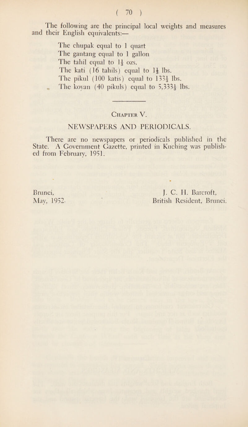 The following are the principal local weights and measures and their English equivalents:— The chupak equal to 1 quart The gantang equal to 1 gallon The tahil equal to 1J ozs. The kati (16 tahils) equal to 1J lbs. The pikul (100 katis) equal to 133J lbs. The koyan (40 pikuls) equal to 5,333J lbs. Chapter V. NEWSPAPERS AND PERIODICALS. There are no newspapers or periodicals published in the State. A Government Gazette, printed in Kuching was publish¬ ed from February, 1951. Brunei, May, 1952- J. C. IT Barcroft, British Resident, Brunei.