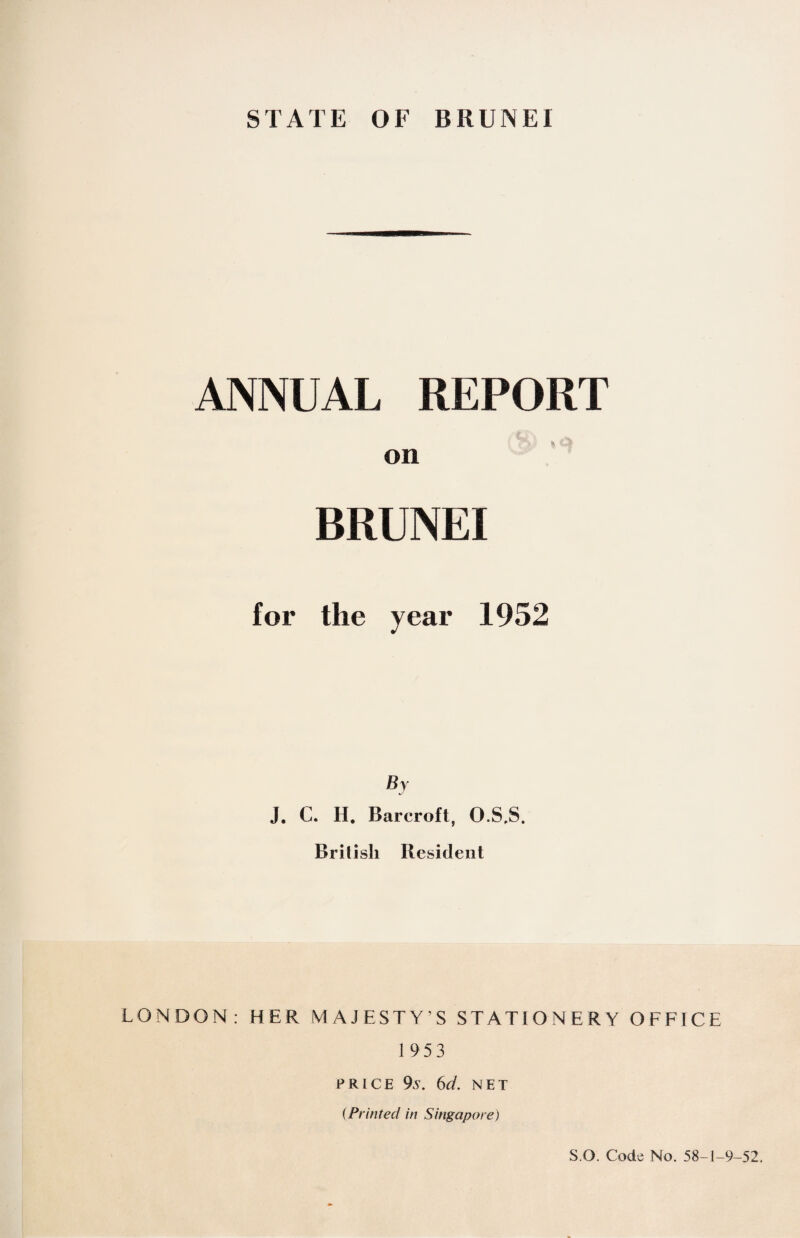 ANNUAL REPORT on BRUNEI for the year 1952 By J. C. II. Barcroft, O.S,S. British Resident LONDON: HER MAJESTY’S STATIONERY OFFICE 195 3 PRICE 9s. 6d. NET (Printed in Singapore) S O. Code No. 58-1-9-52.