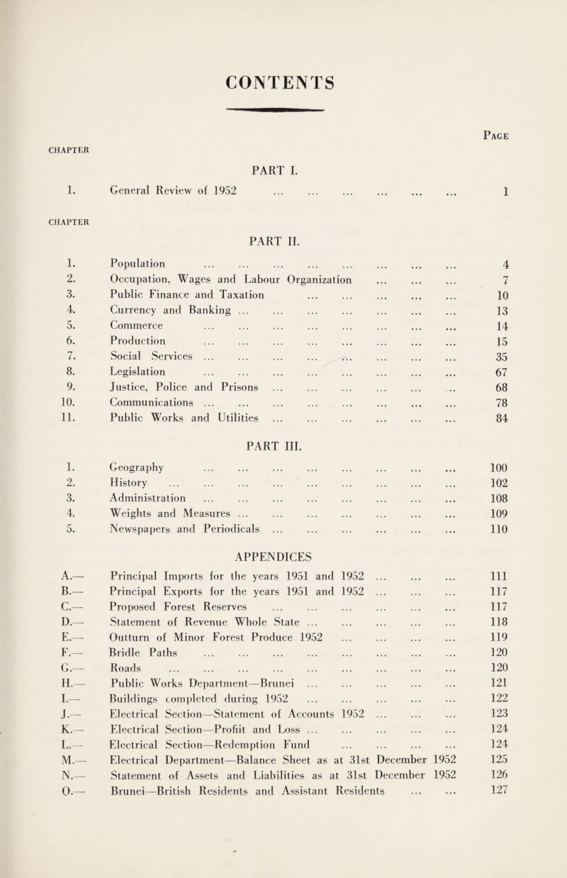 CONTENTS Page CHAPTER PART I. 1. General Review of 1952 . 1 CHAPTER PART II. 1. Population ... ... ... ... ... ... ... ... 4 2. Occupation, Wages and Labour Organization ... ... ... 7 3. Public Finance and Taxation ... ... ... ... ... 10 4. Currency and Banking ... ... ... ... ... ... ... 13 5. Commerce ... ... ... ... ... ... ... ... 14 6. Production ... ... ... ... ... ... ... ... 15 7. Social Services ... ... ... ... ... ... ... ... 35 8. Legislation ... ... ... ... ... ... ... ... 67 9. Justice, Police and Prisons ... ... ... ... ... ... 68 10. Communications ... ... ... ... ... ... ... ... 78 11. Public Works and Utilities ... ... ... ... ... ... 84 PART III. 1. Geography 100 2. History ... ... ... ... ... ... ... ... ... 102 3. Administration ... ... ... ... ... ... ... ... 108 4. Weights and Measures ... ... ... ... ... ... ... 109 5. Newspapers and Periodicals ... ... ... ... ... ... 110 APPENDICES A. — Principal Imports for the years 1951 and 1952 ... ... ... Ill B. —- Principal Exports for the years 1951 and 1952 ... ... ... 117 C. — Proposed Forest Reserves ... ... ... ... ... ... 117 D. —- Statement of Revenue Whole State ... ... ... ... ... 118 E. —- Outturn of Minor Forest Produce 1952 ... ... ... ... 119 F. — Bridle Paths ... ... ... ... ... ... ... ... 120 G. — Roads . 120 H. —- Public Works Department—Brunei ... ... ... ... ... 121 I. — Buildings completed during 1952 ... ... ... ... ... 122 J. — Electrical Section—Statement of Accounts 1952 ... ... ... 123 K. — Electrical Section—Profiit and Loss ... ... ... ... ... 124 L. — Electrical Section—Redemption Fund ... ... ... ... 124 M. — Electrical Department—Balance Sheet as at 31st December 1952 125 N. — Statement of Assets and Liabilities as at 31st December 1952 126 O. — Brunei—British Residents and Assistant Residents ... ... 127