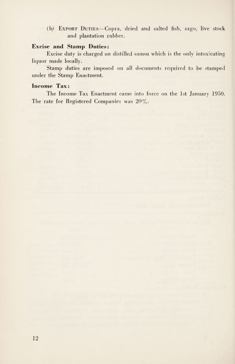 (b|) Export Duties—Copra, dried and salted fish, sago, live stock and plantation rubber. Excise and Stamp Duties: Excise duty is charged on distilled samsu which is the only intoxicating licjuor made locally. Stamp duties are imposed on all documents required to be stamped under the Stamp Enactment. Income Tax: The Income Tax Enactment came into force on the 1st January 1950. The rate for Registered Companies was 20%.