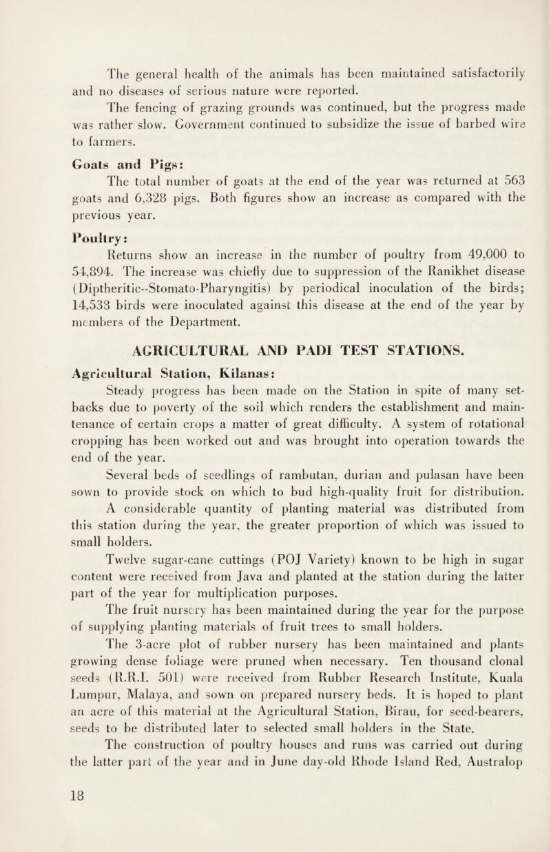The general health of the animals has been maintained satisfactorily and no diseases of serious nature were reported. The fencing of grazing grounds was continued, but the progress made was rather slow. Government continued to subsidize the issue of barbed wire to farmers. Goats and Pigs: The total number of goats at the end of the year was returned at 563 goats and 6,328 pigs. Both figures show an increase as compared with the previous year. Poultry: Returns show an increase in the number of poultry from 49,000 to 54,894. The increase was chiefly due to suppression of the Ranikhet disease (Diptheritic--Stomato-Pharyngitis) by periodical inoculation of the birds; 14,538 birds were inoculated against this disease at the end of the year by members of the Department. AGRICULTURAL AND PADI TEST STATIONS. Agricultural Station, Kiianas: Steady progress has been made on the Station in spite of many set¬ backs due to poverty of the soil which renders the establishment and main¬ tenance of certain crops a matter of great difficulty. A system of rotational cropping has been worked out and was brought into operation towards the end of the year. Several beds of seedlings of rambutan, durian and pulasan have been sown to provide stock on which to bud high-quality fruit for distribution. A considerable quantity of planting material was distributed from this station during the year, the greater proportion of which was issued to small holders. Twelve sugar-cane cuttings (POJ Variety) known to be high in sugar content were received from Java and planted at the station during the latter part of the year for multiplication purposes. The fruit nursery has been maintained during the year for the purpose of supplying planting materials of fruit trees to small holders. The 3-acre plot of rubber nursery has been maintained and plants growing dense foliage were pruned when necessary. Ten thousand clonal seeds (R.R.I. 501) were received from Rubber Research Institute, Kuala Lumpur, Malaya, and sown on prepared nursery beds. It is hoped to plant an acre of this material at the Agricultural Station, Birau, for seed-bearers, seeds to be distributed later to selected small holders in the State. The construction of poultry houses and runs was carried out during the latter part of the year and in June day-old Rhode Island Red, Australop