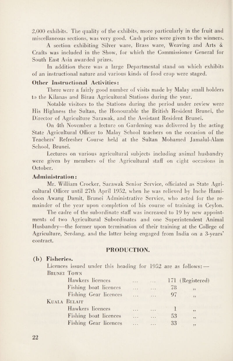 2,000 exhibits. The quality of the exhibits, more particularly in the fruit and miscellaneous sections, was very good. Cash prizes were given to the winners. A section exhibiting Silver ware, Brass ware, Weaving and Arts & Crafts was included in the Show, for which the Commissioner General for South East Asia awarded prizes. In addition there was a large Departmental stand on which exhibits of an instructional nature and various kinds of food crop were staged. Other Instructional Activities: There were a fairly good number of visits made by Malay small holders to the Kilanas and Birau Agricultural Stations during the year. Notable visitors to the Stations during the period under review7 were His Highness the Sultan, the Honourable the British Resident Brunei, the Director of Agriculture Sarawak, and the Assistant Resident Brunei. On 4th November a lecture on Gardening was delivered by the acting State Agricultural Officer to Malay School teachers on the occasion of the Teachers’ Refresher Course held at the Sultan Mohamed Jamalul-Alam School, Brunei. Lectures on various agricultural subjects including animal husbandry were given by members of the Agricultural staff on eight occasions in October. Administration: Mr. William Crocker, Sarawak Senior Service, officiated as State Agri¬ cultural Officer until 27th April 1952, when he was relieved by Indie Hami- doon Awang Damit, Brunei Administrative Service, who acted for the re¬ mainder of the year upon completion of his course of training in Ceylon. The cadre of the subordinate staff was increased to 19 by new appoint¬ ments of two Agricultural Subordinates and one Superintendent Animal Husbandry—the former upon termination of their training at the College of Agriculture, Serdang, and the latter being engaged from India on a 3-years’ contract. PRODUCTION. (b) Fisheries. Licences issued under this heading for 1952 are as follows: — Brunei Town Hawkers licences 171 (Registered) Fishing boat licences 78 * * ✓ 7 Fishing Gear licences 97 ?? Kuala Belait Hawkers licences 1 59 Fishing boat licences 53 99 Fishing Gear licences 33 • •