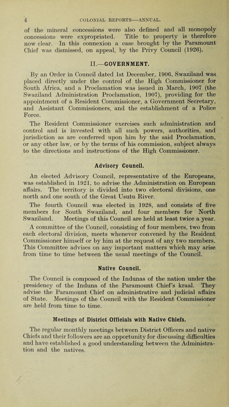 of the mineral concessions were also defined and all monopoly concessions were expropriated. Title to property is therefore now clear. In this connexion a case brought by the Paramount Chief was dismissed, on appeal, by the Privy Council (1926). II.—GOVERNMENT. By an Order in Council dated 1st December, 1906, Swaziland was placed directly under the control of the High Commissioner for South Africa, and a Proclamation was issued in March, 1907 (the Swaziland Administration Proclamation, 1907), providing for the appointment of a Resident Commissioner, a Government Secretary, and Assistant Commissioners, and the establishment of a Police Force. The Resident Commissioner exercises such administration and control and is invested with all such powers, authorities, and jurisdiction as are conferred upon him by the said Proclamation, or any other law, or by the terms of his commission, subject always to the directions and instructions of the High Commissioner. Advisory Council. An elected Advisory Council, representative of the Europeans, was established in 1921, to advise the Administration on European affairs. The territory is divided into two electoral divisions, one north and one south of the Great Usutu River. The fourth Council was elected in 1928, and consists of five members for South Swaziland, and four members for North Swaziland. Meetings of this Council are held at least twice a year. A committee of the Council, consisting of four members, two from each electoral division, meets whenever convened by the Resident Commissioner himself or by him at the request of any two members. This Committee advises on any important matters which may arise from time to time between the usual meetings of the Council. Native Council. The Council is composed of the Indunas of the nation under the presidency of the Induna of the Paramount Chief’s kraal. They advise the Paramount Chief on administrative and judicial affairs of State. Meetings of the Council with the Resident Commissioner are held from time to time. Meetings of District Officials with Native Chiefs. The regular monthly meetings between District Officers and native Chiefs and their followers are an opportunity for discussing difficulties and have established a good understanding between the Administra¬ tion and the natives.