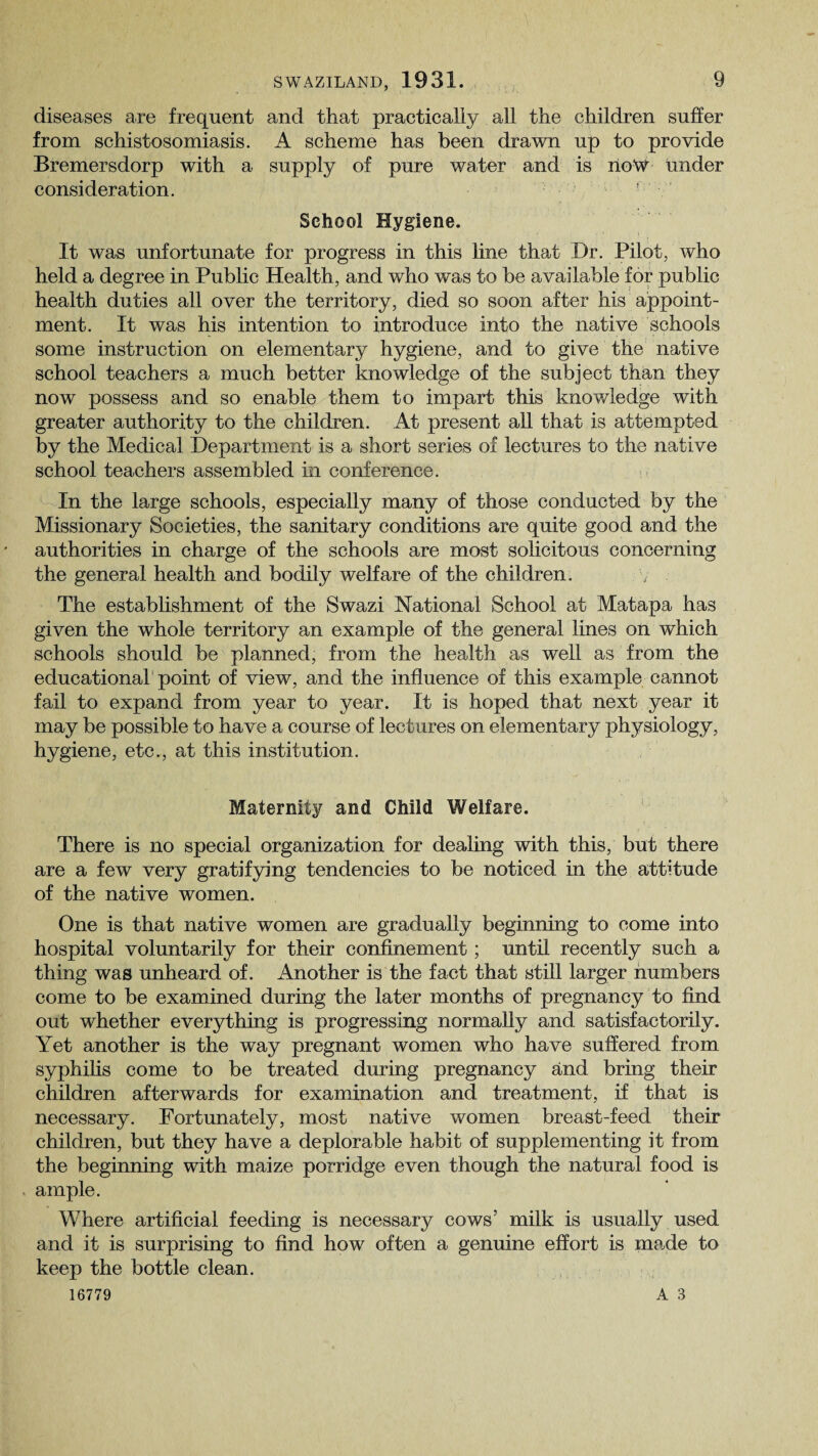 diseases are frequent and that practicaliy all the children suffer from schistosomiasis. A scheme has been drawn up to provide Bremersdorp with a supply of pure water and is rioW under consideration. ! School Hygiene. It was unfortunate for progress in this line that Dr. Pilot, who held a degree in Public Health, and who was to be available for public health duties all over the territory, died so soon after his appoint¬ ment. It was his intention to introduce into the native schools some instruction on elementary hygiene, and to give the native school teachers a much better knowledge of the subject than they now possess and so enable them to impart this knowledge with greater authority to the children. At present all that is attempted by the Medical Department is a short series of lectures to the native school teachers assembled in conference. In the large schools, especially many of those conducted by the Missionary Societies, the sanitary conditions are quite good and the authorities in charge of the schools are most solicitous concerning the general health and bodily welfare of the children. The establishment of the Swazi National School at Matapa has given the whole territory an example of the general lines on which schools should be planned, from the health as well as from the educational point of view, and the influence of this example cannot fail to expand from year to year. It is hoped that next year it may be possible to have a course of lectures on elementary physiology, hygiene, etc., at this institution. Maternity and Child Welfare. There is no special organization for dealing with this, but there are a few very gratifying tendencies to be noticed in the attitude of the native women. One is that native women are gradually beginning to come into hospital voluntarily for their confinement; until recently such a thing was unheard of. Another is the fact that still larger numbers come to be examined during the later months of pregnancy to find out whether everything is progressing normally and satisfactorily. Yet another is the way pregnant women who have suffered from syphilis come to be treated during pregnancy and bring their children afterwards for examination and treatment, if that is necessary. Fortunately, most native women breast-feed their children, but they have a deplorable habit of supplementing it from the beginning with maize porridge even though the natural food is ample. Where artificial feeding is necessary cows’ milk is usually used and it is surprising to find how often a genuine effort is made to keep the bottle clean.
