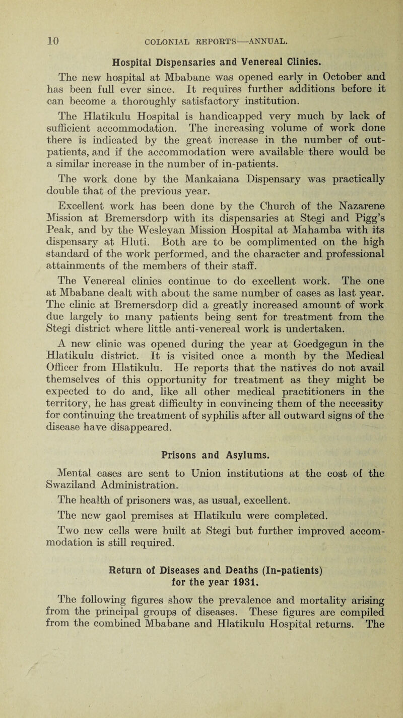 Hospital Dispensaries and Venereal Clinics. The new hospital at Mbabane was opened early in October and has been full ever since. It requires further additions before it can become a thoroughly satisfactory institution. The Hlatikulu Hospital is handicapped very much by lack of sufficient accommodation. The increasing volume of work done there is indicated by the great increase in the number of out¬ patients, and if the accommodation were available there would be a similar increase in the number of in-patients. The work done by the Mankaiana Dispensary was practically double that of the previous year. Excellent work has been done by the Church of the Nazarene Mission at Bremersdorp with its dispensaries at Stegi and Pigg’s Peak, and by the Wesleyan Mission Hospital at Mahamba with its dispensary at Hluti. Both are to be complimented on the high standard of the work performed, and the character and professional attainments of the members of their staff. The Venereal clinics continue to do excellent work. The one at Mbabane dealt with about the same number of cases as last year. The clinic at Bremersdorp did a greatly increased amount of work due largely to many patients being sent for treatment from the Stegi district where little anti-venereal work is undertaken. A new clinic was opened during the year at Goedgegun in the Hlatikulu district. It is visited once a month by the Medical Officer from Hlatikulu. He reports that the natives do not avail themselves of this opportunity for treatment as they might be expected to do and, like all other medical practitioners in the territory, he has great difficulty in convincing them of the necessity for continuing the treatment of syphilis after all outward signs of the disease have disappeared. Prisons and Asylums. Mental cases are sent to Union institutions at the cost of the Swaziland Administration. The health of prisoners was, as usual, excellent. The new gaol premises at Hlatikulu were completed. Two new cells were built at Stegi but further improved accom¬ modation is still required. Return of Diseases and Deaths (In-patients) for the year 1931. The following figures show the prevalence and mortality arising from the principal groups of diseases. These figures are compiled from the combined Mbabane and Hlatikulu Hospital returns. The