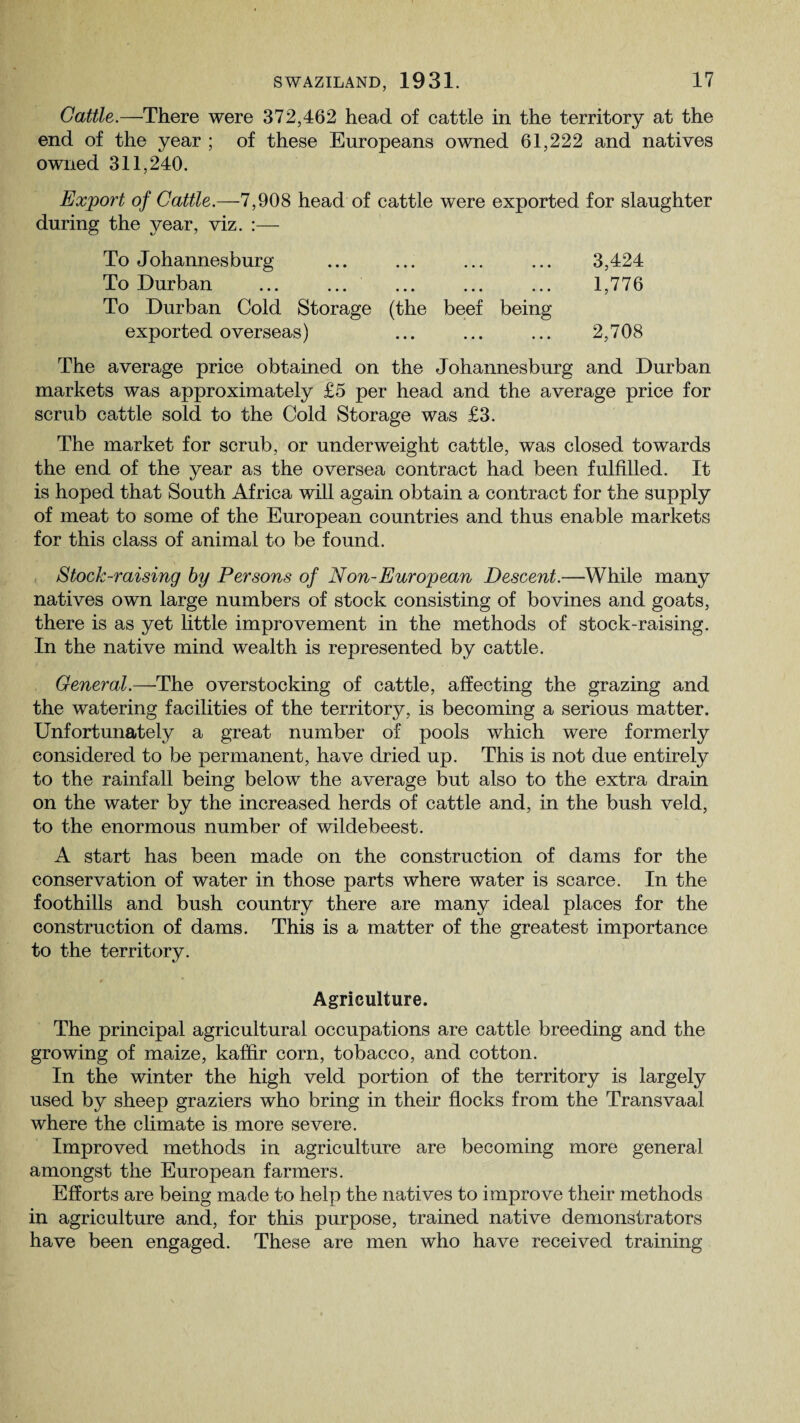 Cattle.—There were 372,462 head of cattle in the territory at the end of the year ; of these Europeans owned 61,222 and natives owned 311,240. Export of Cattle.—7,908 head of cattle were exported for slaughter during the year, viz. :— To Johannesburg ... ... ... ... 3,424 To Durban ... ... ... ... ... 1,776 To Durban Cold Storage (the beef being exported overseas) ... ... ... 2,708 The average price obtained on the Johannesburg and Durban markets was approximately £5 per head and the average price for scrub cattle sold to the Cold Storage was £3. The market for scrub, or underweight cattle, was closed towards the end of the year as the oversea contract had been fulfilled. It is hoped that South Africa will again obtain a contract for the supply of meat to some of the European countries and thus enable markets for this class of animal to be found. Stock-raising by Persons of Non-European Descent.—While many natives own large numbers of stock consisting of bovines and goats, there is as yet little improvement in the methods of stock-raising. In the native mind wealth is represented by cattle. General.—The overstocking of cattle, affecting the grazing and the watering facilities of the territory, is becoming a serious matter. Unfortunately a great number of pools which were formerly considered to be permanent, have dried up. This is not due entirely to the rainfall being below the average but also to the extra drain on the water by the increased herds of cattle and, in the bush veld, to the enormous number of wildebeest. A start has been made on the construction of dams for the conservation of water in those parts where water is scarce. In the foothills and bush country there are many ideal places for the construction of dams. This is a matter of the greatest importance to the territory. » Agriculture. The principal agricultural occupations are cattle breeding and the growing of maize, kaffir corn, tobacco, and cotton. In the winter the high veld portion of the territory is largely used by sheep graziers who bring in their flocks from the Transvaal where the climate is more severe. Improved methods in agriculture are becoming more general amongst the European farmers. Efforts are being made to help the natives to improve their methods in agriculture and, for this purpose, trained native demonstrators have been engaged. These are men who have received training