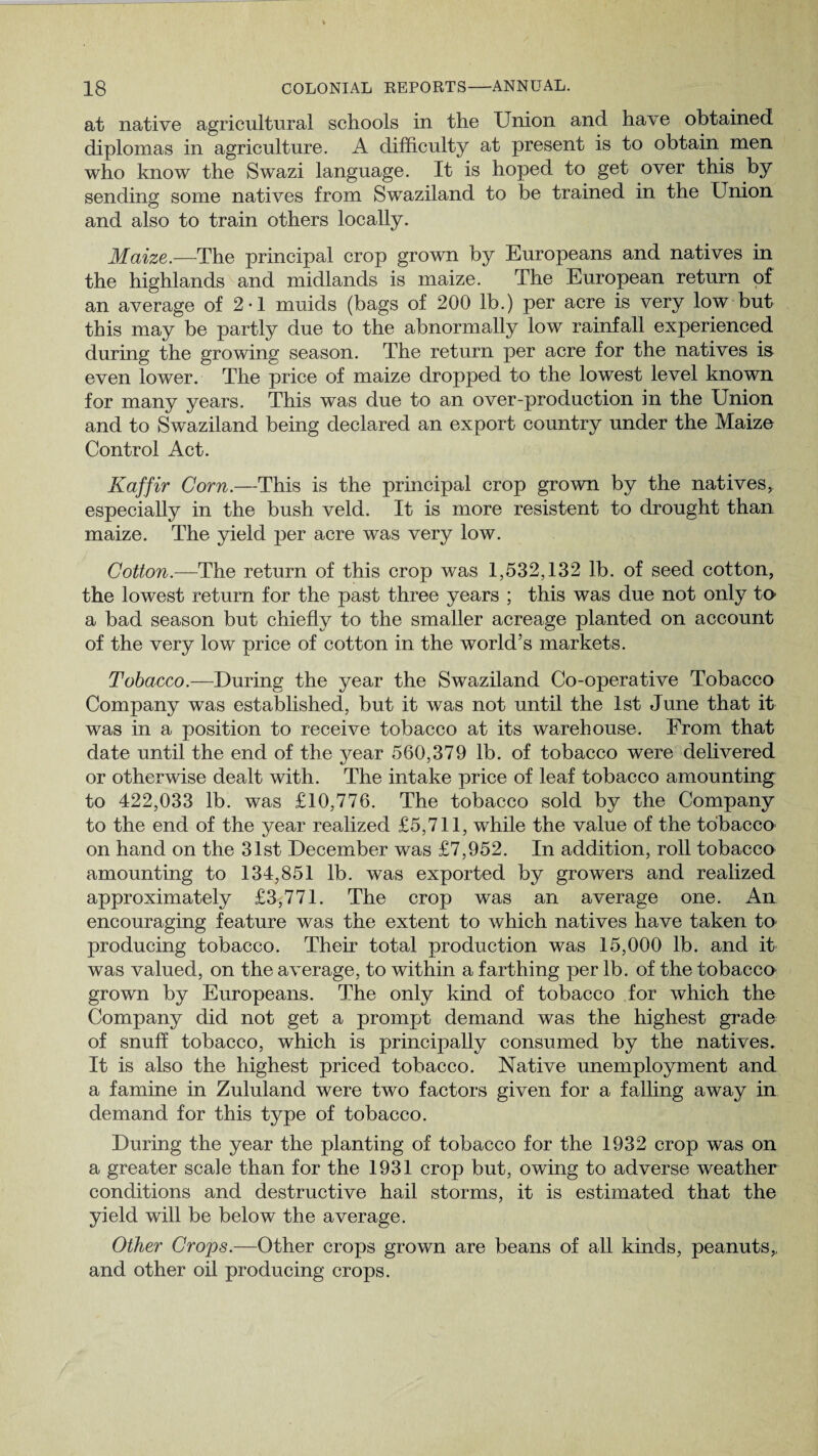 at native agricultural schools in the Union and have obtained diplomas in agriculture. A difficulty at present is to obtain men who know the Swazi language. It is hoped to get over this by sending some natives from Swaziland to be trained in the Union and also to train others locally. Maize.—The principal crop grown by Europeans and natives in the highlands and midlands is maize. The European return of an average of 2-1 muids (bags of 200 lb.) per acre is very low but this may be partly due to the abnormally low rainfall experienced during the growing season. The return per acre for the natives is even lower. The price of maize dropped to the lowest level known for many years. This was due to an over-production in the Union and to Swaziland being declared an export country under the Maize Control Act. Kaffir Corn.—This is the principal crop grown by the natives, especially in the bush veld. It is more resistent to drought than maize. The yield per acre was very low. Cotton.— The return of this crop was 1,532,132 lb. of seed cotton, the lowest return for the past three years ; this was due not only ta a bad season but chiefly to the smaller acreage planted on account of the very low price of cotton in the world’s markets. Tobacco.—During the year the Swaziland Co-operative Tobacco Company was established, but it was not until the 1st June that it was in a position to receive tobacco at its warehouse. From that date until the end of the year 560,379 lb. of tobacco were delivered or otherwise dealt with. The intake price of leaf tobacco amounting to 422,033 lb. was £10,776. The tobacco sold by the Company to the end of the year realized £5,711, while the value of the tobacco on hand on the 31st December was £7,952. In addition, roll tobacco amounting to 134,851 lb. was exported by growers and realized approximately £3,771. The crop was an average one. An encouraging feature was the extent to which natives have taken to- producing tobacco. Their total production was 15,000 lb. and it was valued, on the average, to within a farthing per lb. of the tobacco grown by Europeans. The only kind of tobacco for which the Company did not get a prompt demand was the highest grade of snuff tobacco, which is principally consumed by the natives. It is also the highest priced tobacco. Native unemployment and a famine in Zululand were two factors given for a falling away in demand for this type of tobacco. During the year the planting of tobacco for the 1932 crop was on a greater scale than for the 1931 crop but, owing to adverse weather conditions and destructive hail storms, it is estimated that the yield will be below the average. Other Crops.—Other crops grown are beans of all kinds, peanuts,, and other oil producing crops.