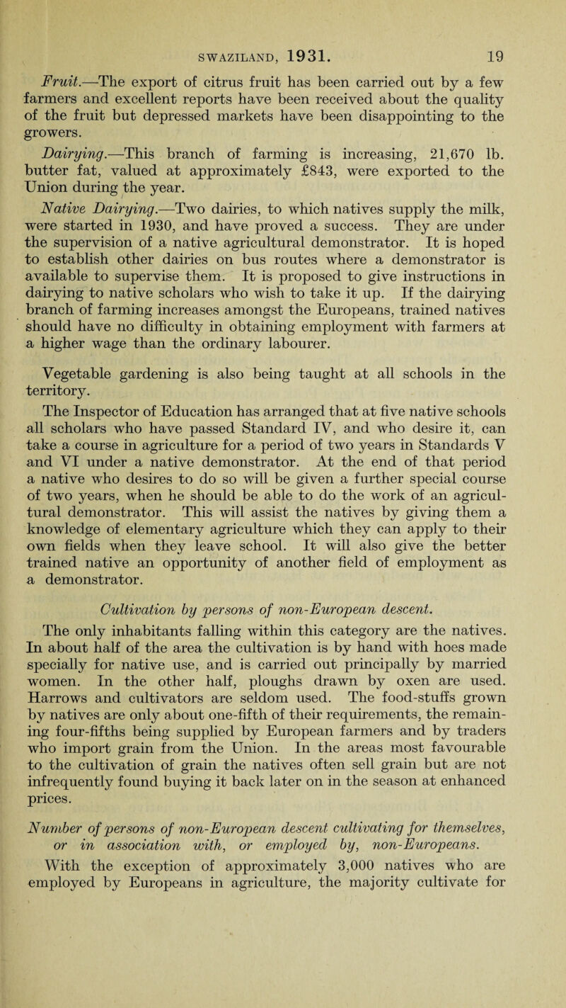 Fruit.—The export of citrus fruit has been carried out by a few farmers and excellent reports have been received about the quality of the fruit but depressed markets have been disappointing to the growers. Dairying.—This branch of farming is increasing, 21,670 lb. butter fat, valued at approximately £843, were exported to the Union during the year. Native Dairying .—Two dairies, to which natives supply the milk, were started in 1930, and have proved a success. They are under the supervision of a native agricultural demonstrator. It is hoped to establish other dairies on bus routes where a demonstrator is available to supervise them. It is proposed to give instructions in dairying to native scholars who wish to take it up. If the dairying branch of farming increases amongst the Europeans, trained natives should have no difficulty in obtaining employment with farmers at a higher wage than the ordinary labourer. Vegetable gardening is also being taught at all schools in the territory. The Inspector of Education has arranged that at five native schools all scholars who have passed Standard IV, and who desire it, can take a course in agriculture for a period of two years in Standards V and VI under a native demonstrator. At the end of that period a native who desires to do so will be given a further special course of two years, when he should be able to do the work of an agricul¬ tural demonstrator. This will assist the natives by giving them a knowledge of elementary agriculture which they can apply to their own fields when they leave school. It will also give the better trained native an opportunity of another field of employment as a demonstrator. Cultivation by persons of non-European descent. The only inhabitants falling within this category are the natives. In about hah of the area the cultivation is by hand with hoes made specially for native use, and is carried out principally by married women. In the other half, ploughs drawn by oxen are used. Harrows and cultivators are seldom used. The food-stuffs grown by natives are only about one-fifth of their requirements, the remain¬ ing four-fifths being supplied by European farmers and by traders who import grain from the Union. In the areas most favourable to the cultivation of grain the natives often sell grain but are not infrequently found buying it back later on in the season at enhanced prices. Number of persons of non-European descent cultivating for themselves, or in association with, or employed by, non-Europeans. With the exception of approximately 3,000 natives who are employed by Europeans in agriculture, the majority cultivate for