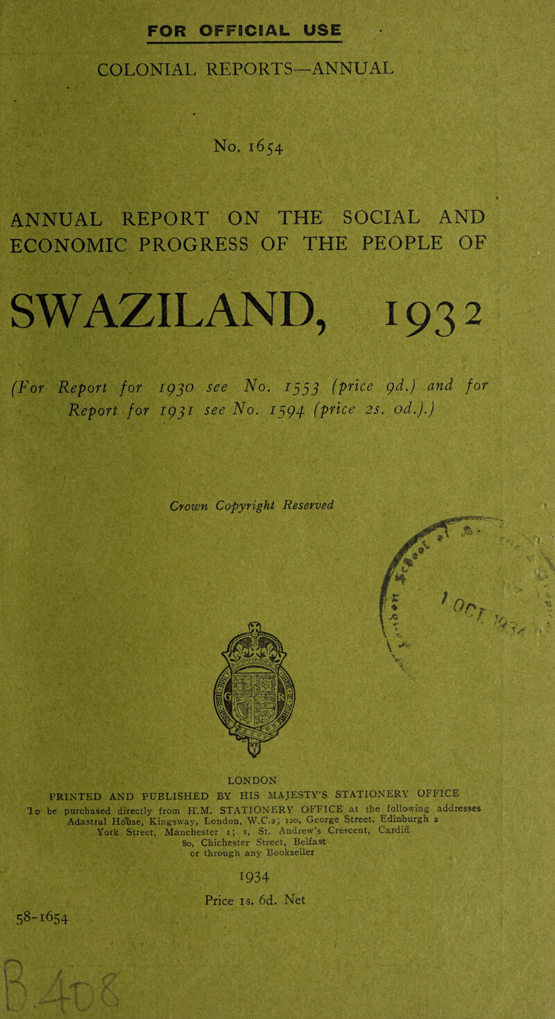 COLONIAL REPORTS—ANNUAL No. 1654 ANNUAL REPORT ON THE SOCIAL AND ECONOMIC PROGRESS OF THE PEOPLE OF SWAZILAND, 193 2 (For Report for 1930 see No. 1333 (price gd.) and for Report for 1931 see No. 1394. (price 2s. od.).) Crown Copyright Reserved LONDON PRINTED AND PUBLISHED BY HIS MAJESTY’S STATIONERY OFFICE lo be purchased directly from H'.M. STATIONERY OFFICE at the following addresses Adastral House, Kingsway, London, W.C.2; 120, George Street, Edinburgh 2 York Street, Manchester 1; 1, St. Andrew’s Crescent, Cardiff 80, Chichester Street, Belfast or through any Bookseller 58~i654 1934 Price is. 6d. Net