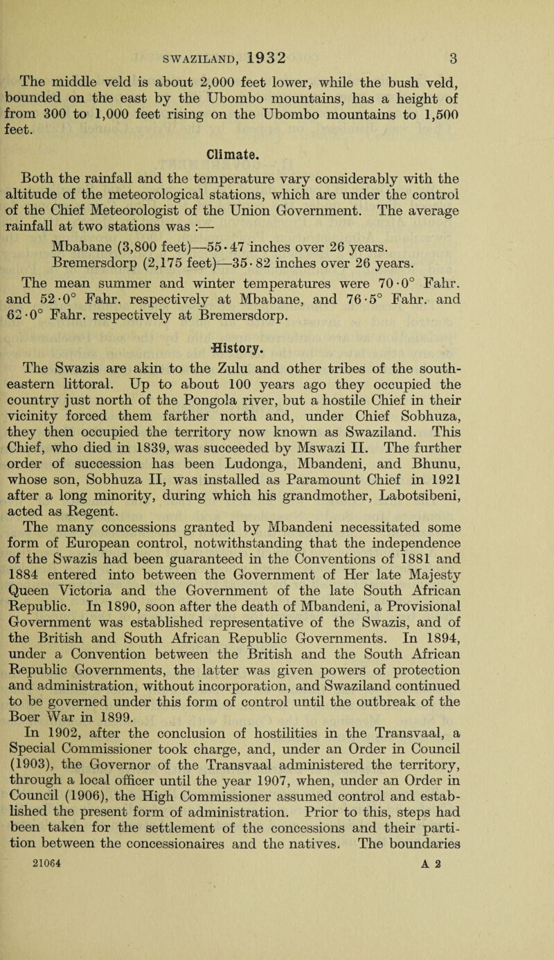 The middle veld is about 2,000 feet lower, while the bush veld, bounded on the east by the Ubombo mountains, has a height of from 300 to 1,000 feet rising on the Ubombo mountains to 1,500 feet. Climate. Both the rainfall and the temperature vary considerably with the altitude of the meteorological stations, which are under the control of the Chief Meteorologist of the Union Government. The average rainfall at two stations was :— Mbabane (3,800 feet)—55*47 inches over 26 years. Bremersdorp (2,175 feet)—35*82 inches over 26 years. The mean summer and winter temperatures were 70-0° Fahr. and 52-0° Fahr. respectively at Mbabane, and 76-5° Fahr. and 62-0° Fahr. respectively at Bremersdorp. ‘History. The Swazis are akin to the Zulu and other tribes of the south¬ eastern littoral. Up to about 100 years ago they occupied the country just north of the Pongola river, but a hostile Chief in their vicinity forced them farther north and, under Chief Sobhuza, they then occupied the territory now known as Swaziland. This Chief, who died in 1839, was succeeded by Mswazi II. The further order of succession has been Ludonga, Mbandeni, and Bhunu, whose son, Sobhuza II, was installed as Paramount Chief in 1921 after a long minority, during which his grandmother, Labotsibeni, acted as Regent. The many concessions granted by Mbandeni necessitated some form of European control, notwithstanding that the independence of the Swazis had been guaranteed in the Conventions of 1881 and 1884 entered into between the Government of Her late Majesty Queen Victoria and the Government of the late South African Republic. In 1890, soon after the death of Mbandeni, a Provisional Government was established representative of the Swazis, and of the British and South African Republic Governments. In 1894, under a Convention between the British and the South African Republic Governments, the latter was given powers of protection and administration, without incorporation, and Swaziland continued to be governed under this form of control until the outbreak of the Boer War in 1899. In 1902, after the conclusion of hostilities in the Transvaal, a Special Commissioner took charge, and, under an Order in Council (1903), the Governor of the Transvaal administered the territory, through a local officer until the year 1907, when, under an Order in Council (1906), the High Commissioner assumed control and estab¬ lished the present form of administration. Prior to this, steps had been taken for the settlement of the concessions and their parti¬ tion between the concessionaires and the natives. The boundaries A 2 21084