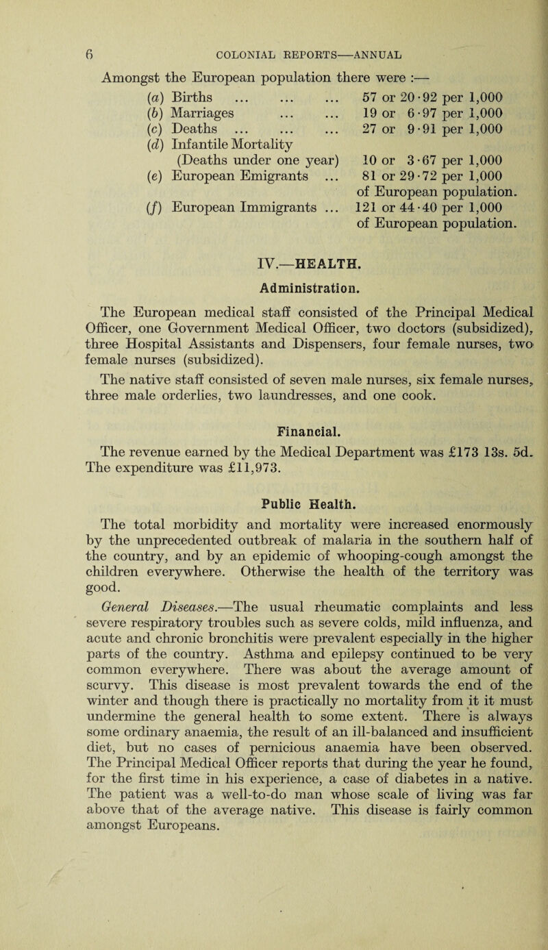 Amongst the European population there were (a) Births (b) Marriages (c) Deaths (d) Infantile Mortality (Deaths under one year) (e) European Emigrants (/) European Immigrants ... 57 or 20-92 per 1,000 19 or 6-97 per 1,000 27 or 9-91 per 1,000 10 or 3-67 per 1,000 81 or 29-72 per 1,000 of European population. 121 or 44-40 per 1,000 of European population. IV.—HEALTH. Administration. The European medical staff consisted of the Principal Medical Officer, one Government Medical Officer, two doctors (subsidized), three Hospital Assistants and Dispensers, four female nurses, two female nurses (subsidized). The native staff consisted of seven male nurses, six female nurses, three male orderlies, two laundresses, and one cook. Financial. The revenue earned by the Medical Department was £173 13s. 5d. The expenditure was £11,973. Public Health. The total morbidity and mortality were increased enormously by the unprecedented outbreak of malaria in the southern half of the country, and by an epidemic of whooping-cough amongst the children everywhere. Otherwise the health of the territory was good. General Diseases.—The usual rheumatic complaints and less severe respiratory troubles such as severe colds, mild influenza, and acute and chronic bronchitis were prevalent especially in the higher parts of the country. Asthma and epilepsy continued to be very common everywhere. There was about the average amount of scurvy. This disease is most prevalent towards the end of the winter and though there is practically no mortality from it it must undermine the general health to some extent. There is always some ordinary anaemia, the result of an ill-balanced and insufficient diet, but no cases of pernicious anaemia have been observed. The Principal Medical Officer reports that during the year he found, for the first time in his experience, a case of diabetes in a native. The patient was a well-to-do man whose scale of living was far above that of the average native. This disease is fairly common amongst Europeans.