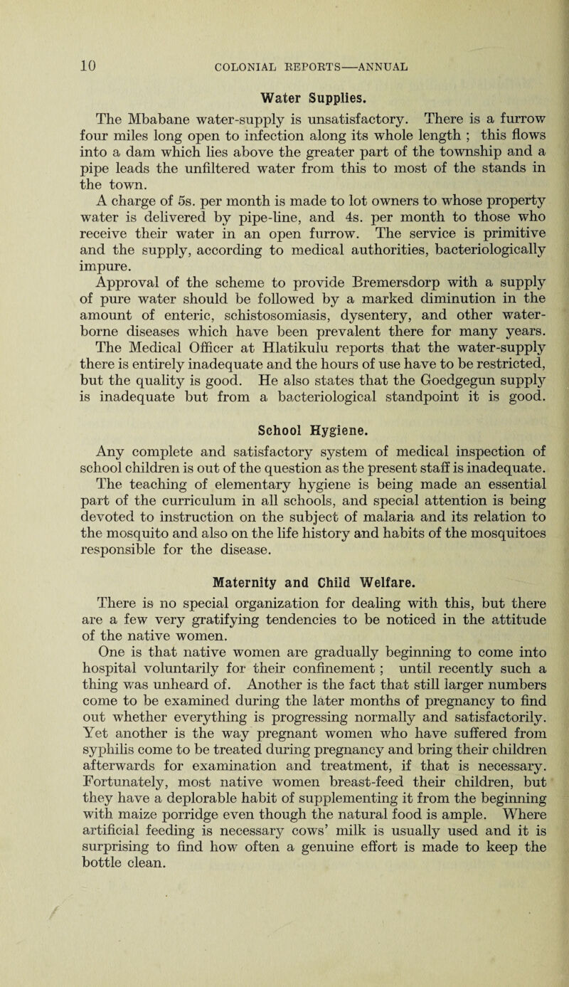 Water Supplies. The Mbabane water-supply is unsatisfactory. There is a furrow four miles long open to infection along its whole length ; this flows into a dam which lies above the greater part of the township and a pipe leads the unfiltered water from this to most of the stands in the town. A charge of 5s. per month is made to lot owners to whose property water is delivered by pipe-line, and 4s. per month to those who receive their water in an open furrow. The service is primitive and the supply, according to medical authorities, bacteriologically impure. Approval of the scheme to provide Bremersdorp with a supply of pure water should be followed by a marked diminution in the amount of enteric, schistosomiasis, dysentery, and other water¬ borne diseases which have been prevalent there for many years. The Medical Officer at Hlatikulu reports that the water-supply there is entirely inadequate and the hours of use have to be restricted, but the quality is good. He also states that the Goedgegun suppty is inadequate but from a bacteriological standpoint it is good. School Hygiene. Any complete and satisfactory system of medical inspection of school children is out of the question as the present staff is inadequate. The teaching of elementary hygiene is being made an essential part of the curriculum in all schools, and special attention is being devoted to instruction on the subject of malaria and its relation to the mosquito and also on the life history and habits of the mosquitoes responsible for the disease. Maternity and Child Welfare. There is no special organization for dealing with this, but there are a few very gratifying tendencies to be noticed in the attitude of the native women. One is that native women are gradually beginning to come into hospital voluntarily for their confinement ; until recently such a thing was unheard of. Another is the fact that still larger numbers come to be examined during the later months of pregnancy to find out whether everything is progressing normally and satisfactorily. Yet another is the way pregnant women who have suffered from syphilis come to be treated during pregnancy and bring their children afterwards for examination and treatment, if that is necessary. Fortunately, most native women breast-feed their children, but they have a deplorable habit of supplementing it from the beginning with maize porridge even though the natural food is ample. Where artificial feeding is necessary cows’ milk is usually used and it is surprising to find how often a genuine effort is made to keep the bottle clean.