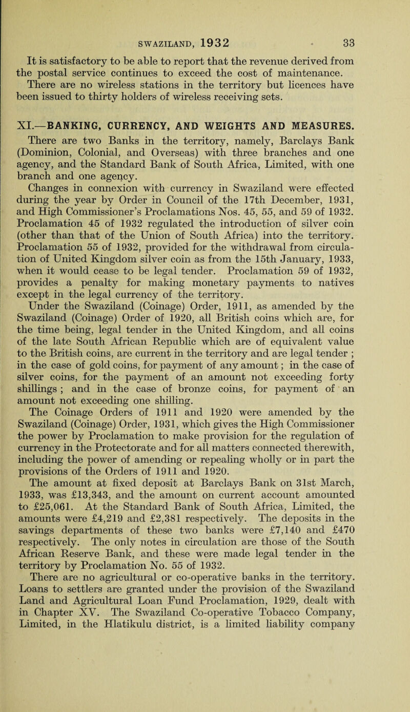 It is satisfactory to be able to report that the revenue derived from the postal service continues to exceed the cost of maintenance. There are no wireless stations in the territory but licences have been issued to thirty holders of wireless receiving sets. XI.—BANKING, CURRENCY, AND WEIGHTS AND MEASURES. There are two Banks in the territory, namely, Barclays Bank (Dominion, Colonial, and Overseas) with three branches and one agency, and the Standard Bank of South Africa, Limited, with one branch and one agency. Changes in connexion with currency in Swaziland were effected during the year by Order in Council of the 17th December, 1931, and High Commissioner’s Proclamations Nos. 45, 55, and 59 of 1932. Proclamation 45 of 1932 regulated the introduction of silver coin (other than that of the Union of South Africa) into the territory. Proclamation 55 of 1932, provided for the withdrawal from circula¬ tion of United Kingdom silver coin as from the 15th January, 1933, when it would cease to be legal tender. Proclamation 59 of 1932, provides a penalty for making monetary payments to natives except in the legal currency of the territory. Under the Swaziland (Coinage) Order, 1911, as amended by the Swaziland (Coinage) Order of 1920, all British coins which are, for the time being, legal tender in the United Kingdom, and all coins of the late South African Republic which are of equivalent value to the British coins, are current in the territory and are legal tender ; in the case of gold coins, for payment of any amount; in the case of silver coins, for the payment of an amount not exceeding forty shillings ; and in the case of bronze coins, for payment of an amount not exceeding one shilling. The Coinage Orders of 1911 and 1920 were amended by the Swaziland (Coinage) Order, 1931, which gives the High Commissioner the power by Proclamation to make provision for the regulation of currency in the Protectorate and for all matters connected therewith, including the power of amending or repealing wholly or in part the provisions of the Orders of 1911 and 1920. The amount at fixed deposit at Barclays Bank on 31st March, 1933, was £13,343, and the amount on current account amounted to £25,061. At the Standard Bank of South Africa, Limited, the amounts were £4,219 and £2,381 respectively. The deposits in the savings departments of these two banks were £7,140 and £470 respectively. The only notes in circulation are those of the South African Reserve Bank, and these were made legal tender in the territory by Proclamation No. 55 of 1932. There are no agricultural or co-operative banks in the territory. Loans to settlers are granted under the provision of the Swaziland Land and Agricultural Loan Fund Proclamation, 1929, dealt with in Chapter XV. The Swaziland Co-operative Tobacco Company, Limited, in the Hlatikulu district, is a limited liability company