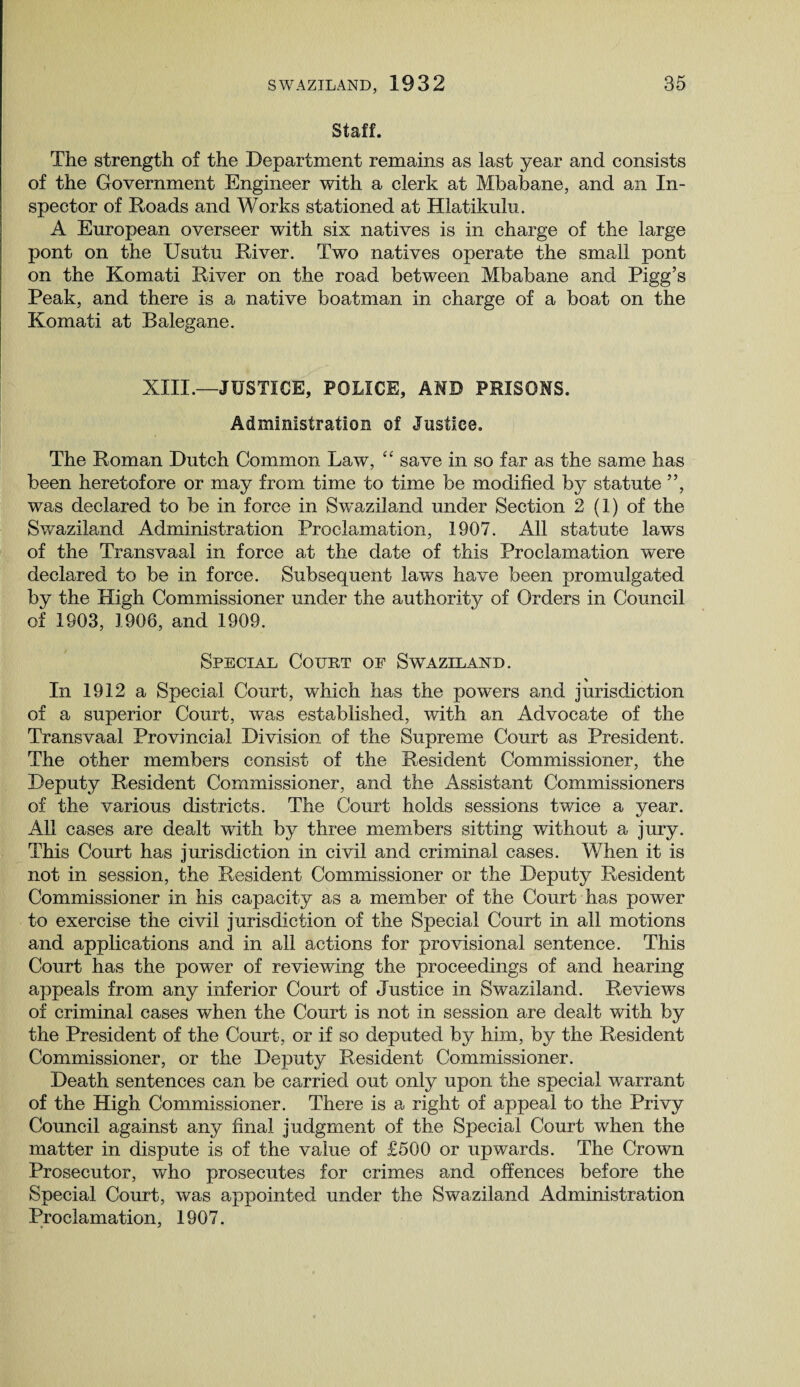 Staff. The strength of the Department remains as last year and consists of the Government Engineer with a clerk at Mbabane, and an In¬ spector of Roads and Works stationed at Hlatikulu. A European overseer with six natives is in charge of the large pont on the Usutu River. Two natives operate the small pont on the Komati River on the road between Mbabane and Pigg’s Peak, and there is a native boatman in charge of a boat on the Komati at Balegane. XIII.—JUSTICE, POLICE, AND PRISONS. Administration of Justice. The Roman Dutch Common Law, “ save in so far as the same has been heretofore or may from time to time be modified by statute ”, was declared to be in force in Swaziland under Section 2 (1) of the Swaziland Administration Proclamation, 1907. All statute laws of the Transvaal in force at the date of this Proclamation were declared to be in force. Subsequent laws have been promulgated by the High Commissioner under the authority of Orders in Council of 1903, 1906, and 1909. Special Court of Swaziland. In 1912 a Special Court, which has the powers and jurisdiction of a superior Court, was established, with an Advocate of the Transvaal Provincial Division of the Supreme Court as President. The other members consist of the Resident Commissioner, the Deputy Resident Commissioner, and the Assistant Commissioners of the various districts. The Court holds sessions twice a year. All cases are dealt with by three members sitting without a jury. This Court has jurisdiction in civil and criminal cases. When it is not in session, the Resident Commissioner or the Deputy Resident Commissioner in his capacity as a member of the Court has power to exercise the civil jurisdiction of the Special Court in all motions and applications and in all actions for provisional sentence. This Court has the power of reviewing the proceedings of and hearing appeals from any inferior Court of Justice in Swaziland. Reviews of criminal cases when the Court is not in session are dealt with by the President of the Court, or if so deputed by him, by the Resident Commissioner, or the Deputy Resident Commissioner. Death sentences can be carried out only upon the special warrant of the High Commissioner. There is a right of appeal to the Privy Council against any final judgment of the Special Court when the matter in dispute is of the value of £500 or upwards. The Crown Prosecutor, who prosecutes for crimes and offences before the Special Court, was appointed under the Swaziland Administration Proclamation, 1907.