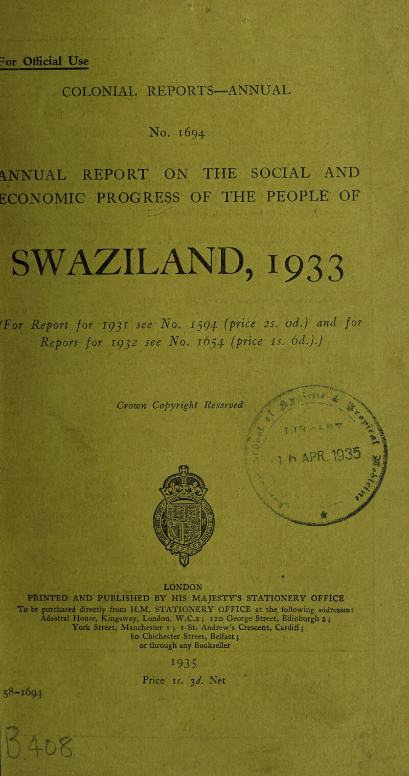 ANNUAL REPORT ON THE SOCIAL AND ECONOMIC PROGRESS OF THE PEOPLE OF SWAZILAND, 1933 fFor Report for 1931 see No. 1394. (price 2s. od.) and for Report for 1932 see No. 1634 (price is. 6d.).) LONDON PRINTED AND PUBLISHED BY HIS MAJESTY’S STATIONERY OFFICE To be purchased directly from H.M. STATIONERY OFFICE at the following addresses: Adastral House, Kingsway, London, W.C.2 ; 120 George Street, Edinburgh 2 ; York Street, Manchester 15 1 St. Andrew’s Crescent, Cardiff; 80 Chichester Street, Belfast; or through any Bookseller 1935 Price is. 3d. Net 58-1694