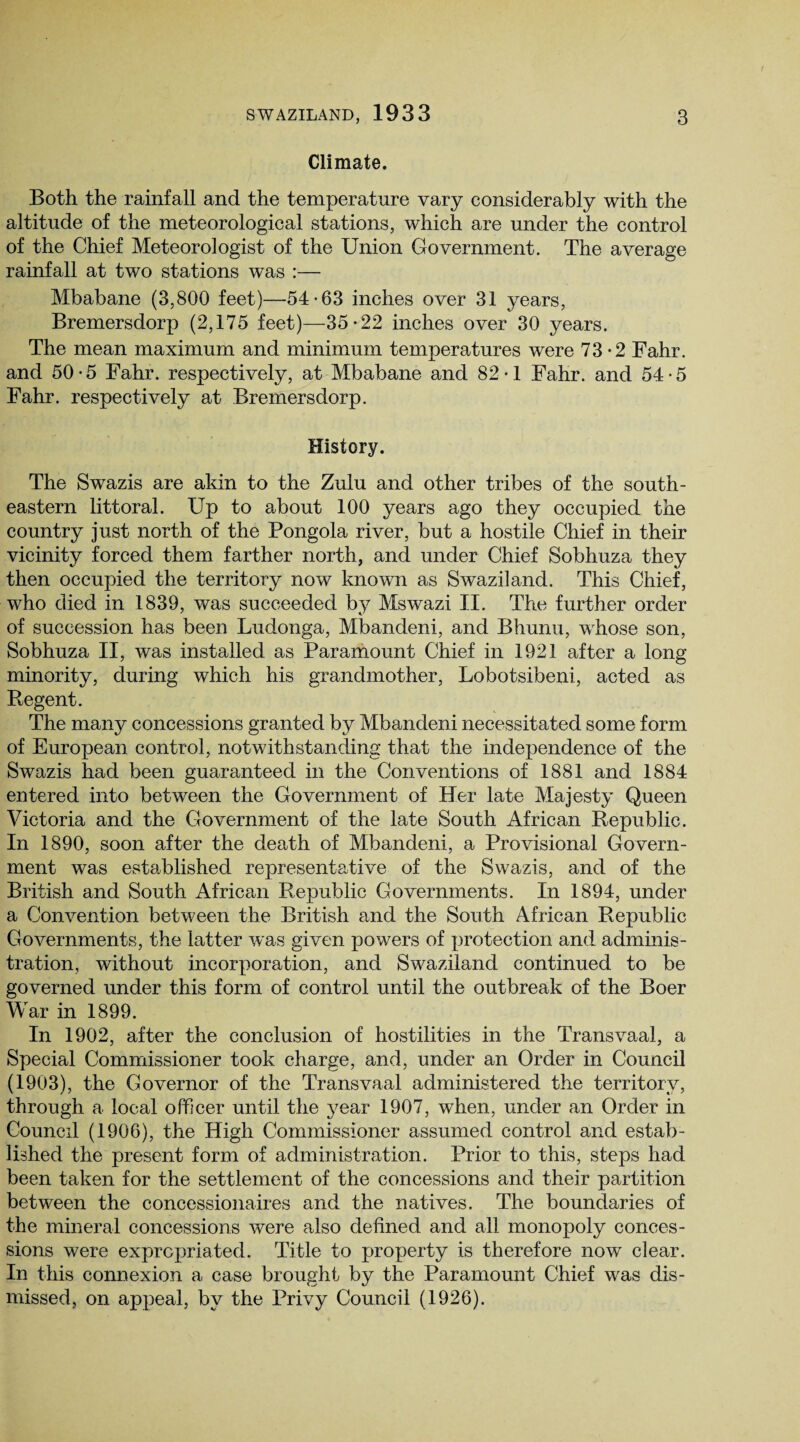 Climate. Both the rainfall and the temperature vary considerably with the altitude of the meteorological stations, which are under the control of the Chief Meteorologist of the Union Government. The average rainfall at two stations was :— Mbabane (3,800 feet)—54-63 inches over 31 years, Bremersdorp (2,175 feet)—35-22 inches over 30 years. The mean maximum and minimum temperatures were 73-2 Fahr. and 50-5 Fahr. respectively, at Mbabane and 82-1 Fahr. and 54-5 Fahr. respectively at Bremersdorp. History. The Swazis are akin to the Zulu and other tribes of the south¬ eastern littoral. Up to about 100 years ago they occupied the country just north of the Pongola river, but a hostile Chief in their vicinity forced them farther north, and under Chief Sobhuza they then occupied the territory now known as Swaziland. This Chief, who died in 1839, was succeeded by Mswazi II. The further order of succession has been Ludonga, Mbandeni, and Bhunu, whose son, Sobhuza II, was installed as Paramount Chief in 1921 after a long minority, during which his grandmother, Lobotsibeni, acted as Regent. The many concessions granted by Mbandeni necessitated some form of European control, notwithstanding that the independence of the Swazis had been guaranteed in the Conventions of 1881 and 1884 entered into between the Government of Her late Majesty Queen Victoria and the Government of the late South African Republic. In 1890, soon after the death of Mbandeni, a Provisional Govern¬ ment was established representative of the Swazis, and of the British and South African Republic Governments. In 1894, under a Convention between the British and the South African Republic Governments, the latter was given powers of protection and adminis¬ tration, without incorporation, and Swaziland continued to be governed under this form of control until the outbreak of the Boer War in 1899. In 1902, after the conclusion of hostilities in the Transvaal, a Special Commissioner took charge, and, under an Order in Council (1903), the Governor of the Transvaal administered the territory, through a local officer until the year 1907, when, under an Order in Council (1906), the High Commissioner assumed control and estab¬ lished the present form of administration. Prior to this, steps had been taken for the settlement of the concessions and their partition between the concessionaires and the natives. The boundaries of the mineral concessions were also defined and all monopoly conces¬ sions were expropriated. Title to property is therefore now clear. In this connexion a case brought by the Paramount Chief was dis¬ missed, on appeal, by the Privy Council (1926).