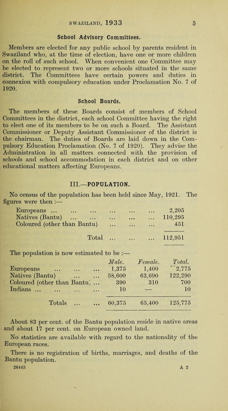 School Advisory Committees. Members are elected for any public school by parents resident in Swaziland who, at the time of election, have one or more children on the roll of such school. When convenient one Committee may be elected to represent two or more schools situated in the same district. The Committees have certain powers and duties in connexion with compulsory education under Proclamation No. 7 of 1920. School Boards. The members of these Boards consist of members of School Committees in the district, each school Committee having the right to elect one of its members to be on such a Board. The Assistant Commissioner or Deputy Assistant Commissioner of the district is the chairman. The duties of Boards are laid down in the Com¬ pulsory Education Proclamation (No. 7 of 1920). They advise the Administration in all matters connected with the provision of schools and school accommodation in each district and on other educational matters affecting Europeans. III.—POPULATION. No census of the population has been held since May, 1921. The figures were then :— Europeans ... ... ... ... ... ... 2,205 Natives (Bantu) ... ... ... ... ... 110,295 Coloured (other than Bantu) ... ... ... 451 Total 112,951 The population is now estimated to be :— Male. Female. Total. Europeans 1,375 1,400 r 2,775 Natives (Bantu) 58,600 63,690 122,290 Coloured (other than Bantu) ... 390 310 700 Indians ... 10 — 10 Totals 60,375 65,400 125,775 About 83 per cent, of the Bantu population reside in native areas and about 17 per cent, on European owned land. No statistics are available with regard to the nationality of the European races. There is no registration of births, marriages, and deaths of the Bantu population.