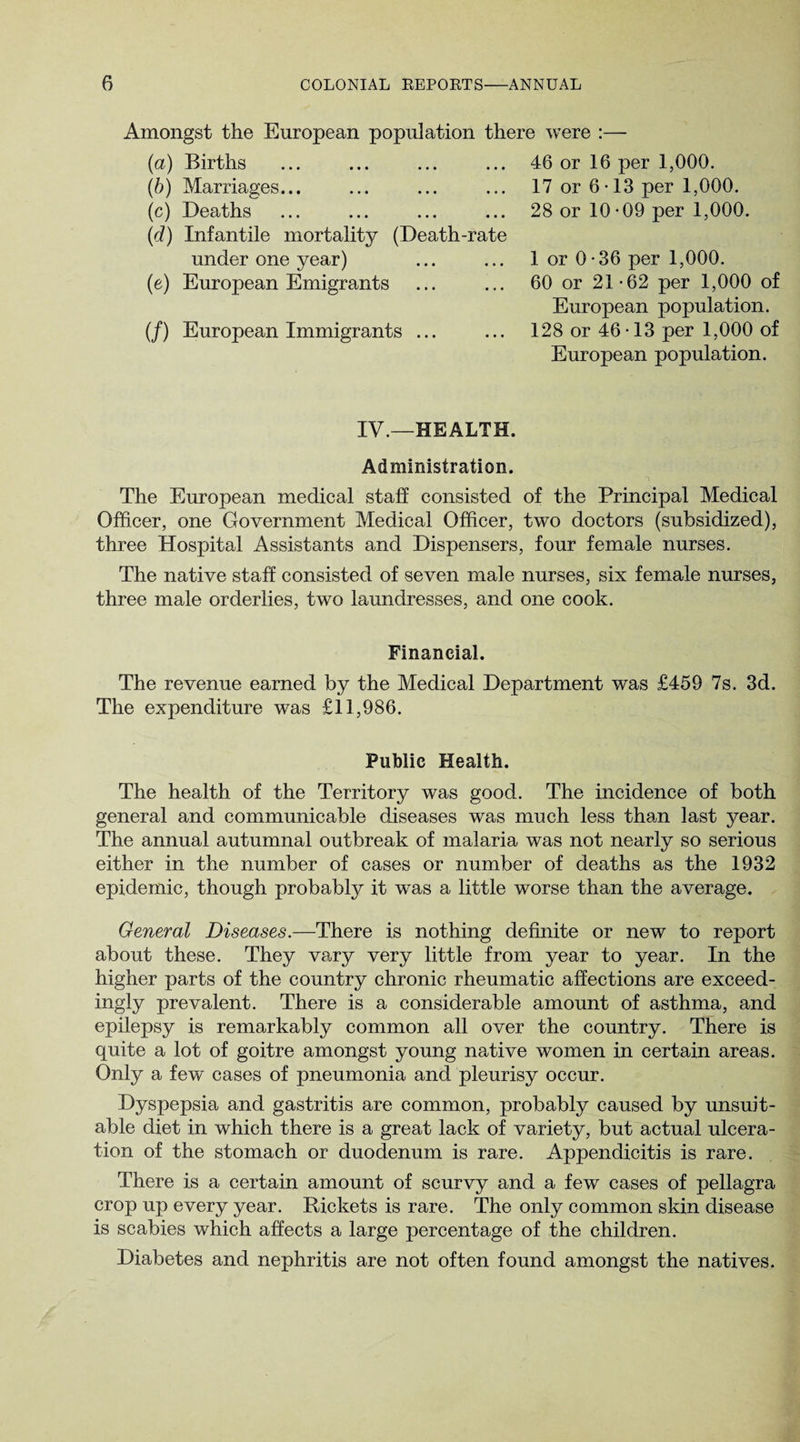 Amongst the European population there were :— (a) Births ... ... ... ... 46 or 16 per 1,000. (b) Marriages... ... ... ... 17 or 6 • 13 per 1,000. (c) Deaths ... ... ... ... 28 or 10-09 per 1,000. (d) Infantile mortality (Death-rate under one year) ... ... 1 or 0*36 per 1,000. (e) European Emigrants ... ... 60 or 21-62 per 1,000 of European population. (/) European Immigrants ... ... 128 or 46• 13 per 1,000 of European population. IV.—HEALTH. Administration. The European medical staff consisted of the Principal Medical Officer, one Government Medical Officer, two doctors (subsidized), three Hospital Assistants and Dispensers, four female nurses. The native staff consisted of seven male nurses, six female nurses, three male orderlies, two laundresses, and one cook. Financial. The revenue earned by the Medical Department was £459 7s. 3d. The expenditure was £11,986. Public Health. The health of the Territory was good. The incidence of both general and communicable diseases was much less than last year. The annual autumnal outbreak of malaria was not nearly so serious either in the number of cases or number of deaths as the 1932 epidemic, though probably it wTas a little worse than the average. General Diseases.—There is nothing definite or new to report about these. They vary very little from year to year. In the higher parts of the country chronic rheumatic affections are exceed¬ ingly prevalent. There is a considerable amount of asthma, and epilepsy is remarkably common all over the country. There is quite a lot of goitre amongst young native women in certain areas. Only a few cases of pneumonia and pleurisy occur. Dyspepsia and gastritis are common, probably caused by unsuit¬ able diet in which there is a great lack of variety, but actual ulcera¬ tion of the stomach or duodenum is rare. Appendicitis is rare. There is a certain amount of scurvy and a few cases of pellagra crop up every year. Rickets is rare. The only common skin disease is scabies which affects a large percentage of the children. Diabetes and nephritis are not often found amongst the natives.