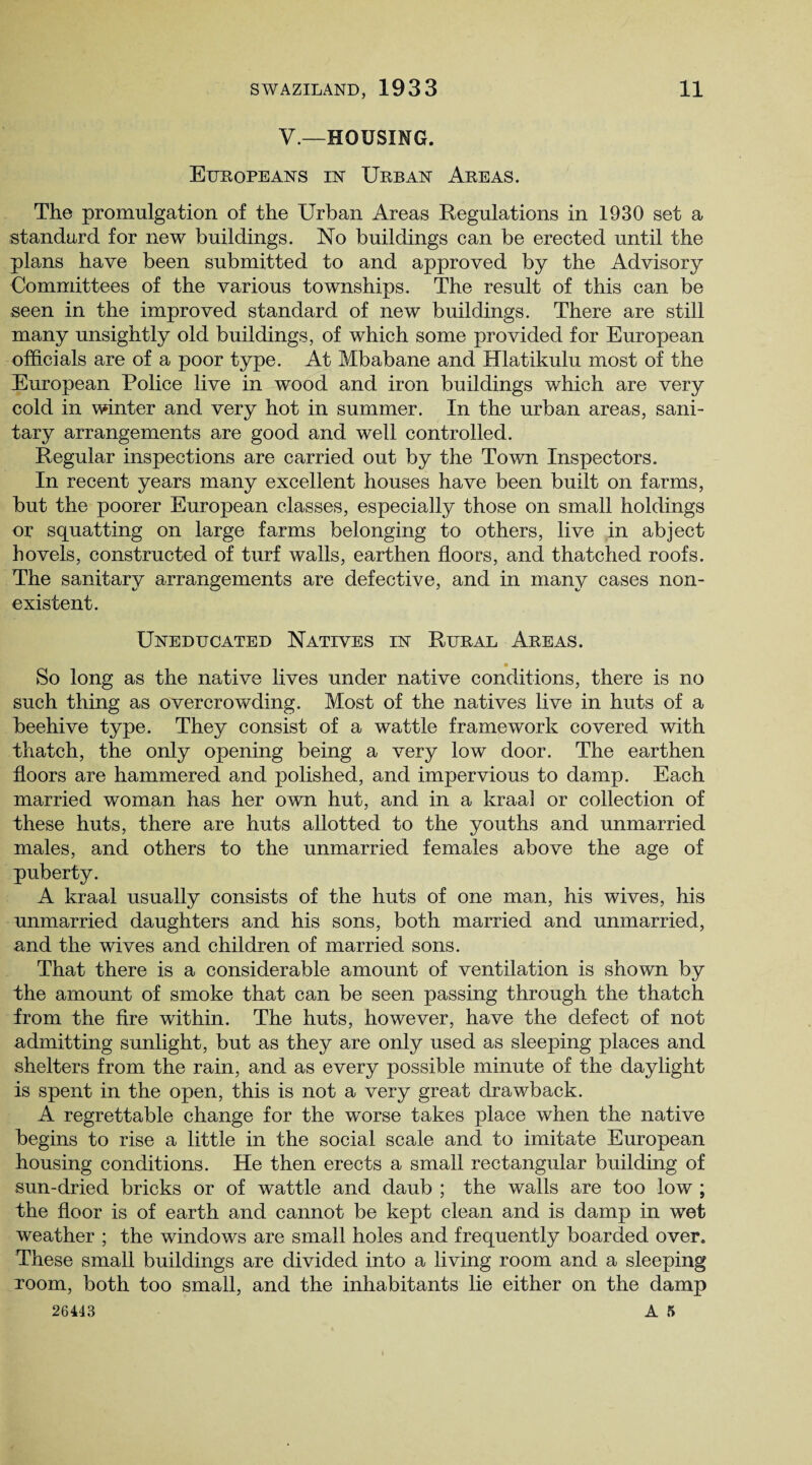 V.—HOUSING. Europeans in Urban Areas. The promulgation of the Urban Areas Regulations in 1930 set a standard for new buildings. No buildings can be erected until the plans have been submitted to and approved by the Advisory Committees of the various townships. The result of this can be seen in the improved standard of new buildings. There are still many unsightly old buildings, of which some provided for European officials are of a poor type. At Mbabane and Hlatikulu most of the European Police live in wood and iron buildings which are very cold in winter and very hot in summer. In the urban areas, sani¬ tary arrangements are good and well controlled. Regular inspections are carried out by the Town Inspectors. In recent years many excellent houses have been built on farms, but the poorer European classes, especially those on small holdings or squatting on large farms belonging to others, live in abject hovels, constructed of turf walls, earthen floors, and thatched roofs. The sanitary arrangements are defective, and in many cases non¬ existent. Uneducated Natives in Rural Areas. So long as the native lives under native conditions, there is no such thing as overcrowding. Most of the natives live in huts of a beehive type. They consist of a wattle framework covered with thatch, the only opening being a very low door. The earthen floors are hammered and polished, and impervious to damp. Each married woman has her own hut, and in a kraal or collection of these huts, there are huts allotted to the youths and unmarried males, and others to the unmarried females above the age of puberty. A kraal usually consists of the huts of one man, his wives, his unmarried daughters and his sons, both married and unmarried, and the wives and children of married sons. That there is a considerable amount of ventilation is shown by the amount of smoke that can be seen passing through the thatch from the fire within. The huts, however, have the defect of not admitting sunlight, but as they are only used as sleeping places and shelters from the rain, and as every possible minute of the daylight is spent in the open, this is not a very great drawback. A regrettable change for the worse takes place when the native begins to rise a little in the social scale and to imitate European housing conditions. He then erects a small rectangular building of sun-dried bricks or of wattle and daub ; the walls are too low ; the floor is of earth and cannot be kept clean and is damp in wet weather ; the windows are small holes and frequently boarded over. These small buildings are divided into a living room and a sleeping room, both too small, and the inhabitants lie either on the damp