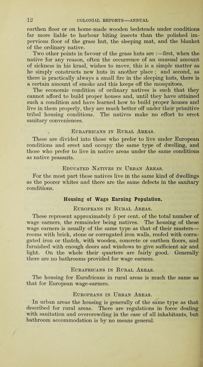 earthen floor or on home-made wooden bedsteads under conditions far more liable to harbour biting insects than the polished im¬ pervious floor of the grass hut, the sleeping mat, and the blanket of the ordinary native. Two other points in favour of the grass huts are :—first, when the native for any reason, often the occurrence of an unusual amount of sickness in his kraal, wishes to move, this is a simple matter as he simply constructs new huts in another place ; and second, as there is practically always a small fire in the sleeping huts, there is a certain amount of smoke and this keeps off the mosquitoes. The economic condition of ordinary natives is such That they cannot afford to build proper houses and, until they have attained such a condition and have learned how to build proper houses and live in them properly, they are much better off under their primitive tribal housing conditions. The natives make no effort to erect sanitary conveniences. Eurafricans in Rural Areas. These are divided into those who prefer to live under European conditions and erect and occupy the same type of dwelling, and those who prefer to live in native areas under the same conditions as native peasants. Educated Natives in Urban Areas. For the most part these natives live in the same kind of dwellings as the poorer whites and there are the same defects in the sanitary conditions. Housing of Wage Earning Population. Europeans in Rural Areas. These represent approximately 5 per cent, of the total number of wage earners, the remainder being natives. The housing of these wage earners is usually of the same type as that of their masters— rooms with brick, stone or corrugated iron walls, roofed with corru¬ gated iron or thatch, with wooden, concrete or earthen floors, and furnished with enough doors and windows to give sufficient air and light. On the whole their quarters are fairly good. Generally there are no bathrooms provided for wage earners. Eurafricans in Rural Areas. The housing for Eurafricans in rural areas is much the same as that for European wage-earners. Europeans in Urban Areas. In urban areas the housing is generally of the same type as that described for rural areas. There are regulations in force dealing with sanitation and overcrowding in the case of all inhabitants, but bathroom accommodation is by no means general.