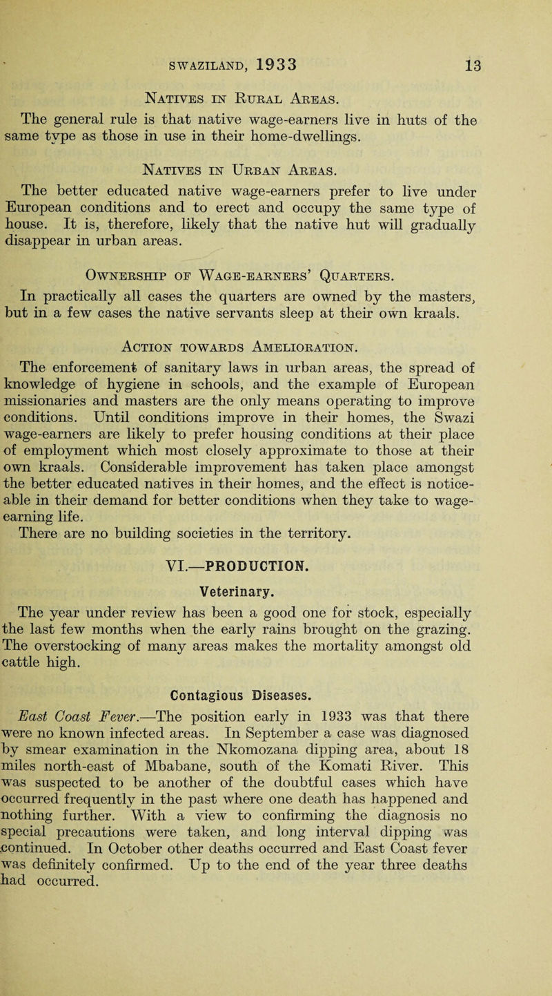 Natives in Rural Areas. The general rule is that native wage-earners live in huts of the same type as those in use in their home-dwellings. Natives in Urban Areas. The better educated native wage-earners prefer to live under European conditions and to erect and occupy the same type of house. It is, therefore, likely that the native hut will gradually disappear in urban areas. Ownership oe Wage-earners’ Quarters. In practically all cases the quarters are owned by the masters, but in a few cases the native servants sleep at their own kraals. Action towards Amelioration. The enforcement of sanitary laws in urban areas, the spread of knowledge of hygiene in schools, and the example of European missionaries and masters are the only means operating to improve conditions. Until conditions improve in their homes, the Swazi wage-earners are likely to prefer housing conditions at their place of employment which most closely approximate to those at their own kraals. Considerable improvement has taken place amongst the better educated natives in their homes, and the effect is notice¬ able in their demand for better conditions when they take to wage¬ earning life. There are no building societies in the territory. VI.—PRODUCTION. Veterinary. The year under review has been a good one for stock, especially the last few months when the early rains brought on the grazing. The overstocking of many areas makes the mortality amongst old cattle high. Contagious Diseases. East Coast Fever.—The position early in 1933 was that there were no known infected areas. In September a case was diagnosed by smear examination in the Nkomozana dipping area, about 18 miles north-east of Mbabane, south of the Komati River. This was suspected to be another of the doubtful cases which have occurred frequently in the past where one death has happened and nothing further. With a view to confirming the diagnosis no special precautions were taken, and long interval dipping vas continued. In October other deaths occurred and East Coast fever was definitely confirmed. Up to the end of the year three deaths had occurred.