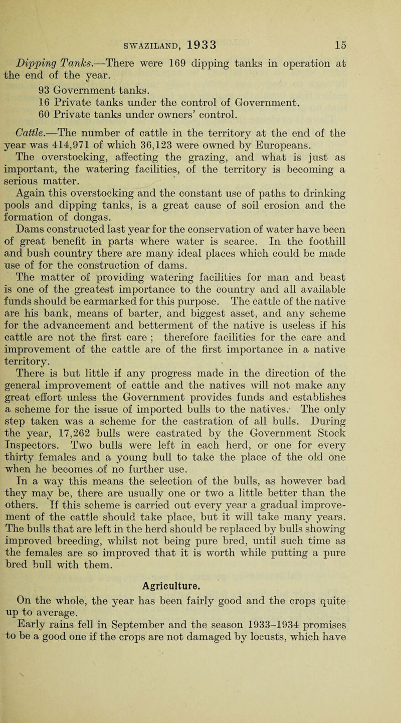 Dipping Tanks.—There were 169 dipping tanks in operation at the end of the year. 93 Government tanks. 16 Private tanks under the control of Government. 60 Private tanks under owners’ control. Cattle.—The number of cattle in the territory at the end of the year was 414,971 of which 36,123 were owned by Europeans. The overstocking, affecting the grazing, and what is just as important, the watering facilities, of the territory is becoming a serious matter. Again this overstocking and the constant use of paths to drinking pools and dipping tanks, is a great cause of soil erosion and the formation of dongas. Dams constructed last year for the conservation of water have been of great benefit in parts where water is scarce. In the foothill and bush country there are many ideal places which could be made use of for the construction of dams. The matter of providing watering facilities for man and beast is one of the greatest importance to the country and all available funds should be earmarked for this purpose. The cattle of the native are his bank, means of barter, and biggest asset, and any scheme for the advancement and betterment of the native is useless if his cattle are not the first care ; therefore facilities for the care and improvement of the cattle are of the first importance in a native territory. There is but little if any progress made in the direction of the general improvement of cattle and the natives will not make any great effort unless the Government provides funds and establishes a scheme for the issue of imported bulls to the natives.- The only step taken was a scheme for the castration of all bulls. During the year, 17,262 bulls were castrated by the Government Stock Inspectors. Two bulls were left in each herd, or one for every thirty females and a young bull to take the place of the old one when he becomes of no further use. In a way this means the selection of the bulls, as however bad they may be, there are usually one or two a little better than the others. If this scheme is carried out every year a gradual improve¬ ment of the cattle should take place, but it will take many years. The bulls that are left in the herd should be replaced by bulls showing improved breeding, whilst not being pure bred, until such time as the females are so improved that it is worth while putting a pure bred bull with them. Agriculture. On the whole, the year has been fairly good and the crops quite up to average. Early rains fell in September and the season 1933-1934 promises to be a good one if the crops are not damaged by locusts, which have