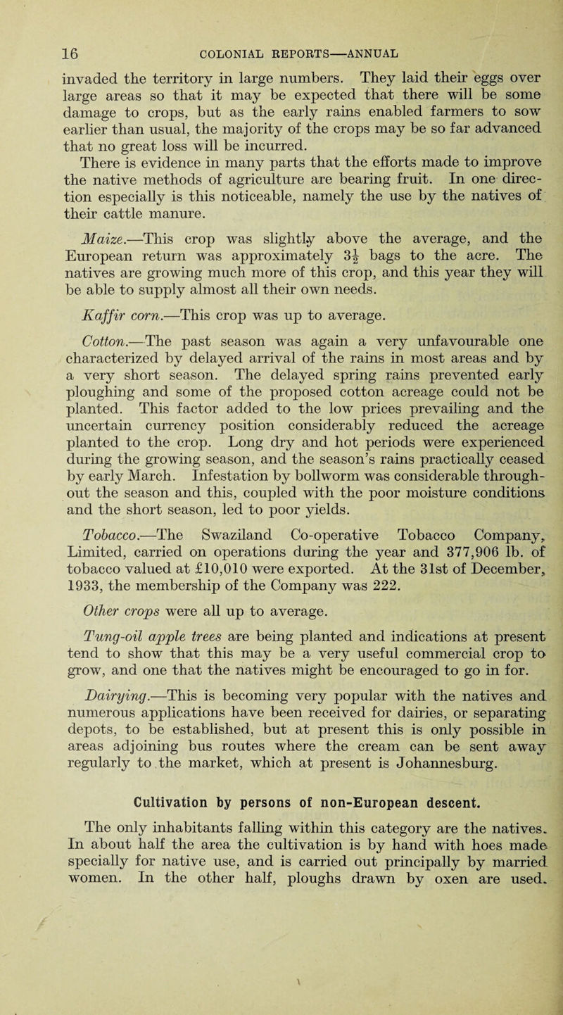 invaded the territory in large numbers. They laid their eggs over large areas so that it may be expected that there will be some damage to crops, but as the early rains enabled farmers to sow earlier than usual, the majority of the crops may be so far advanced that no great loss will be incurred. There is evidence in many parts that the efforts made to improve the native methods of agriculture are bearing fruit. In one direc¬ tion especially is this noticeable, namely the use by the natives of their cattle manure. Maize.—This crop was slightly above the average, and the European return was approximately bags to the acre. The natives are growing much more of this crop, and this year they will be able to supply almost all their own needs. Kaffir corn.—This crop was up to average. Cotton.—The past season was again a very unfavourable one characterized by delayed arrival of the rains in most areas and by a very short season. The delayed spring rains prevented early ploughing and some of the proposed cotton acreage could not be planted. This factor added to the low prices prevailing and the uncertain currency position considerably reduced the acreage planted to the crop. Long dry and hot periods were experienced during the growing season, and the season’s rains practically ceased by early March. Infestation by bollworm was considerable through¬ out the season and this, coupled with the poor moisture conditions and the short season, led to poor yields. Tobacco.—The Swaziland Co-operative Tobacco Company, Limited, carried on operations during the year and 377,906 lb. of tobacco valued at £10,010 were exported. At the 31st of December, 1933, the membership of the Company was 222. Other crops were all up to average. Tung-oil apple trees are being planted and indications at present tend to show that this may be a very useful commercial crop to grow, and one that the natives might be encouraged to go in for. Dairying.—This is becoming very popular with the natives and numerous applications have been received for dairies, or separating depots, to be established, but at present this is only possible in areas adjoining bus routes where the cream can be sent away regularly to the market, which at present is Johannesburg. Cultivation by persons of non-European descent. The only inhabitants falling within this category are the natives. In about half the area the cultivation is by hand with hoes made, specially for native use, and is carried out principally by married women. In the other half, ploughs drawn by oxen are used.