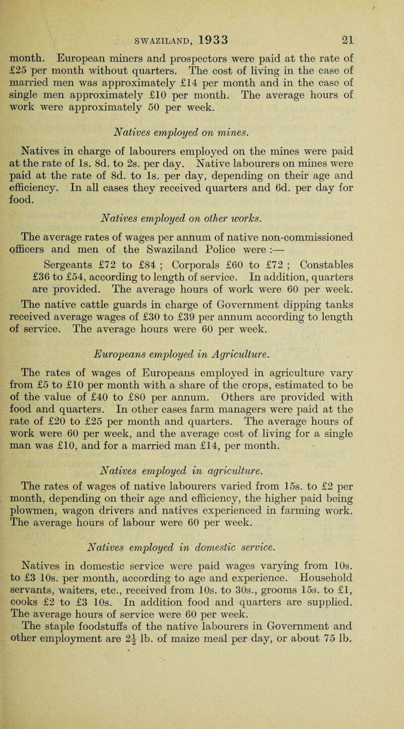 month. European miners and prospectors were paid at the rate of £25 per month without quarters. The cost of living in the case of married men was approximately £14 per month and in the case of single men approximately £10 per month. The average hours of work were approximately 50 per week. Natives employed on mines. Natives in charge of labourers employed on the mines were paid at the rate of Is. 8d. to 2s. per day. Native labourers on mines were paid at the rate of 8d. to Is. per day, depending on their age and efficiency. In all cases they received quarters and 6d. per day for food. Natives employed on other works. The average rates of wages per annum of native non-commissioned officers and men of the Swaziland Police were :— Sergeants £72 to £84 ; Corporals £60 to £72 ; Constables £36 to £54, according to length of service. In addition, quarters are provided. The average hours of work were 60 per week. The native cattle guards in charge of Government dipping tanks received average wages of £30 to £39 per annum according to length of service. The average hours were 60 per week. Europeans employed in Agriculture. The rates of wages of Europeans employed in agriculture vary from £5 to £10 per month with a share of the crops, estimated to be of the value of £40 to £80 per annum. Others are provided with food and quarters. In other cases farm managers were paid at the rate of £20 to £25 per month and quarters. The average hours of work were 60 per week, and the average cost of living for a single man was £10, and for a married man £14, per month. Natives employed in agriculture. The rates of wages of native labourers varied from 15s. to £2 per month, depending on their age and efficiency, the higher paid being plowmen, wagon drivers and natives experienced in farming work. The average hours of labour were 60 per week. Natives employed in domestic service. Natives in domestic service were paid wages varying from 10s. to £3 10s. per month, according to age and experience. Household servants, waiters, etc., received from 10s. to 30s., grooms 15s. to £1, cooks £2 to £3 10s. In addition food and quarters are supplied. The average hours of service were 60 per week. The staple foodstuffs of the native labourers in Government and other employment are 2J lb. of maize meal per day, or about 75 lb.