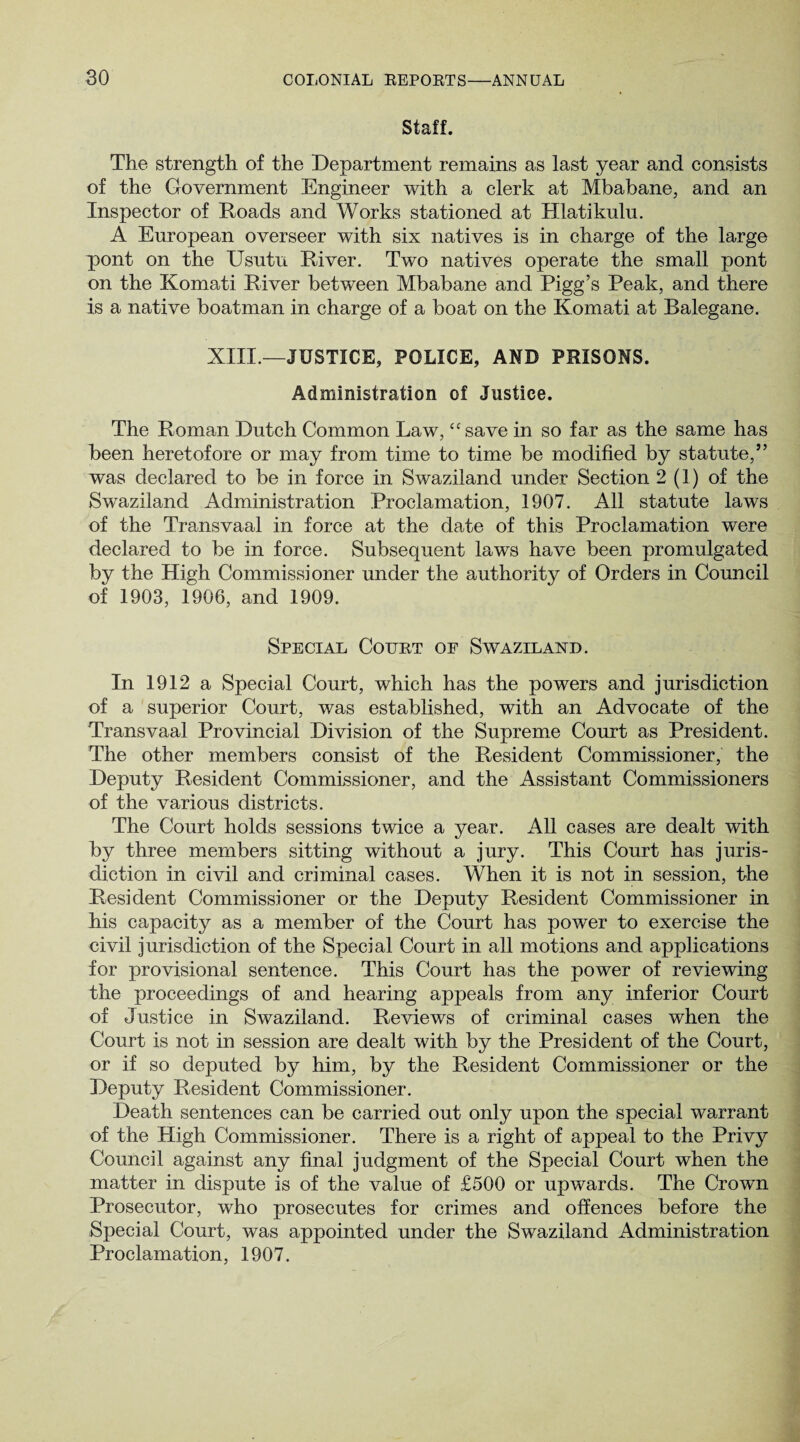 Staff. The strength of the Department remains as last year and consists of the Government Engineer with a clerk at Mbabane, and an Inspector of Roads and Works stationed at Hlatikulu. A European overseer with six natives is in charge of the large pont on the Usutu River. Two natives operate the small pont on the Komati River between Mbabane and Pigg’s Peak, and there is a native boatman in charge of a boat on the Komati at Balegane. XIII.—JUSTICE, POLICE, AND PRISONS. Administration of Justice. The Roman Dutch Common Law, “save in so far as the same has been heretofore or may from time to time be modified by statute,” was declared to be in force in Swaziland under Section 2(1) of the Swaziland Administration Proclamation, 1907. All statute laws of the Transvaal in force at the date of this Proclamation were declared to be in force. Subsequent laws have been promulgated by the High Commissioner under the authority of Orders in Council of 1903, 1906, and 1909. Special Court of Swaziland. In 1912 a Special Court, which has the powers and jurisdiction of a superior Court, was established, with an Advocate of the Transvaal Provincial Division of the Supreme Court as President. The other members consist of the Resident Commissioner, the Deputy Resident Commissioner, and the Assistant Commissioners of the various districts. The Court holds sessions twice a year. All cases are dealt with by three members sitting without a jury. This Court has juris¬ diction in civil and criminal cases. When it is not in session, the Resident Commissioner or the Deputy Resident Commissioner in his capacity as a member of the Court has power to exercise the civil jurisdiction of the Special Court in all motions and applications for provisional sentence. This Court has the power of reviewing the proceedings of and hearing appeals from any inferior Court of Justice in Swaziland. Reviews of criminal cases when the Court is not in session are dealt with by the President of the Court, or if so deputed by him, by the Resident Commissioner or the Deputy Resident Commissioner. Death sentences can be carried out only upon the special warrant of the High Commissioner. There is a right of appeal to the Privy Council against any final judgment of the Special Court when the matter in dispute is of the value of £500 or upwards. The Crowm Prosecutor, who prosecutes for crimes and offences before the Special Court, was appointed under the Swaziland Administration Proclamation, 1907.