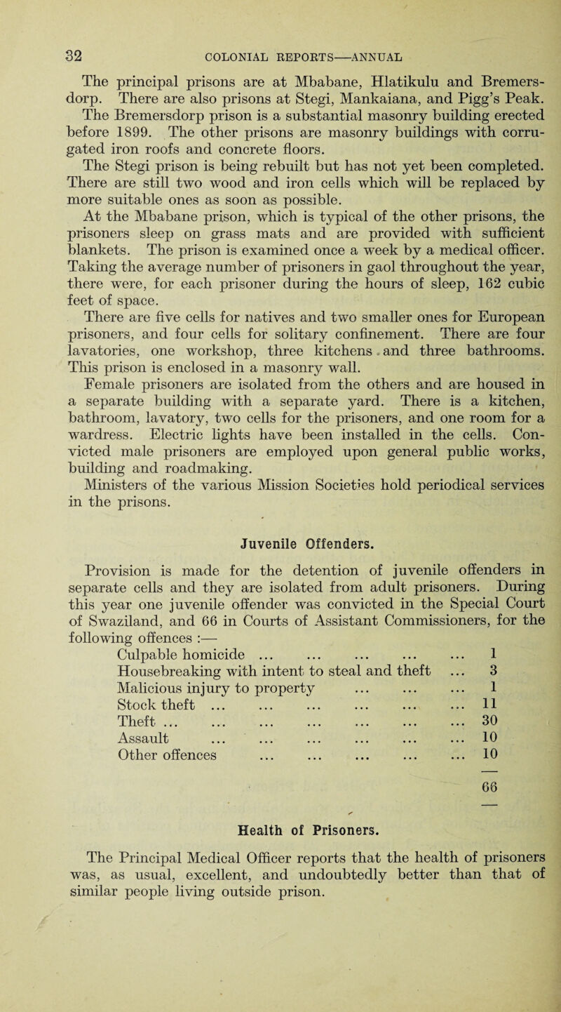 The principal prisons are at Mbabane, Hlatikulu and Bremers- dorp. There are also prisons at Stegi, Mankaiana, and Pigg’s Peak. The Bremersdorp prison is a substantial masonry building erected before 1899. The other prisons are masonry buildings with corru¬ gated iron roofs and concrete floors. The Stegi prison is being rebuilt but has not yet been completed. There are still two wood and iron cells which will be replaced by more suitable ones as soon as possible. At the Mbabane prison, which is typical of the other prisons, the prisoners sleep on grass mats and are provided with sufficient blankets. The prison is examined once a week by a medical officer. Taking the average number of prisoners in gaol throughout the year, there were, for each prisoner during the hours of sleep, 162 cubic feet of space. There are five cells for natives and two smaller ones for European prisoners, and four cells for solitary confinement. There are four lavatories, one workshop, three kitchens and three bathrooms. This prison is enclosed in a masonry wall. Female prisoners are isolated from the others and are housed in a separate building with a separate yard. There is a kitchen, bathroom, lavatory, two cells for the prisoners, and one room for a wardress. Electric lights have been installed in the cells. Con¬ victed male prisoners are employed upon general public works, building and roadmaking. Ministers of the various Mission Societies hold periodical services in the prisons. Juvenile Offenders. Provision is made for the detention of juvenile offenders in separate cells and they are isolated from adult prisoners. During this year one juvenile offender was convicted in the Special Court of Swaziland, and 66 in Courts of Assistant Commissioners, for the following offences :— Culpable homicide ... ... ... ... ... 1 Housebreaking with intent to steal and theft ... 3 Malicious injury to property ... ... ... 1 Stock theft ... ... ... ... ... ... 11 Theft ... ... ... ... ... ... ... 30 Assault ... ... ... ... ... ... 10 Other offences ... ... ... ... ... 10 66 Health of Prisoners. The Principal Medical Officer reports that the health of prisoners was, as usual, excellent, and undoubtedly better than that of similar people living outside prison.