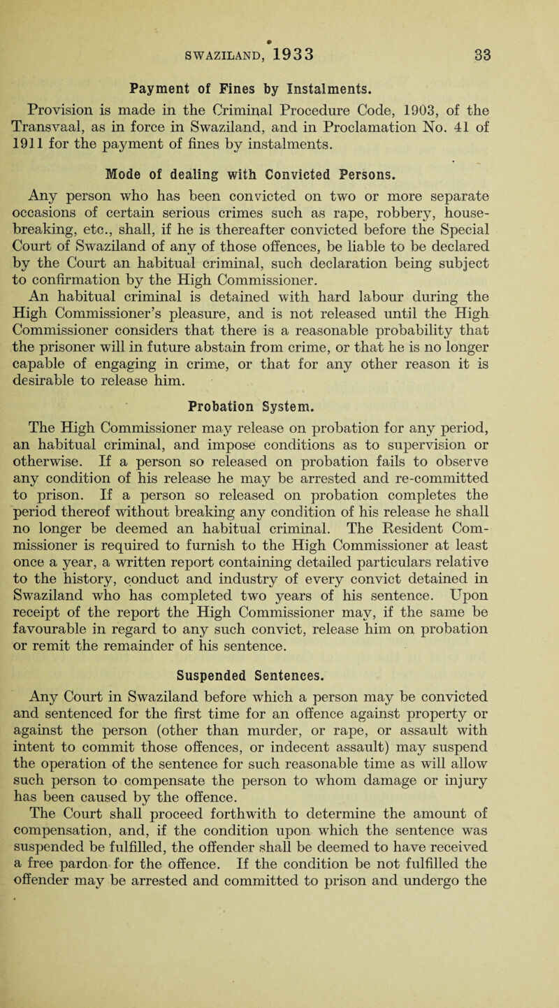 Payment of Fines by Instalments. Provision is made in the Criminal Procedure Code, 1903, of the Transvaal, as in force in Swaziland, and in Proclamation No. 41 of 1911 for the payment of fines by instalments. Mode of dealing with Convicted Persons. Any person who has been convicted on two or more separate occasions of certain serious crimes such as rape, robbery, house¬ breaking, etc., shall, if he is thereafter convicted before the Special Court of Swaziland of anv of those offences, be liable to be declared by the Court an habitual criminal, such declaration being subject to confirmation by the High Commissioner. An habitual criminal is detained with hard labour during the High Commissioner’s pleasure, and is not released until the High Commissioner considers that there is a reasonable probability that the prisoner will in future abstain from crime, or that he is no longer capable of engaging in crime, or that for any other reason it is desirable to release him. Probation System. The High Commissioner may release on probation for any period, an habitual criminal, and impose conditions as to supervision or otherwise. If a person so released on probation fails to observe any condition of his release he may be arrested and re-committed to prison. If a person so released on probation completes the period thereof without breaking any condition of his release he shall no longer be deemed an habitual criminal. The Resident Com¬ missioner is required to furnish to the High Commissioner at least once a year, a written report containing detailed particulars relative to the history, conduct and industry of every convict detained in Swaziland who has completed two years of his sentence. Upon receipt of the report the High Commissioner may, if the same be favourable in regard to any such convict, release him on probation or remit the remainder of his sentence. Suspended Sentences. Any Court in Swaziland before which a person may be convicted and sentenced for the first time for an offence against property or against the person (other than murder, or rape, or assault with intent to commit those offences, or indecent assault) may suspend the operation of the sentence for such reasonable time as will allow such person to compensate the person to whom damage or injury has been caused by the offence. The Court shall proceed forthwith to determine the amount of compensation, and, if the condition upon wliich the sentence was suspended be fulfilled, the offender shall be deemed to have received a free pardon for the offence. If the condition be not fulfilled the offender may be arrested and committed to prison and undergo the
