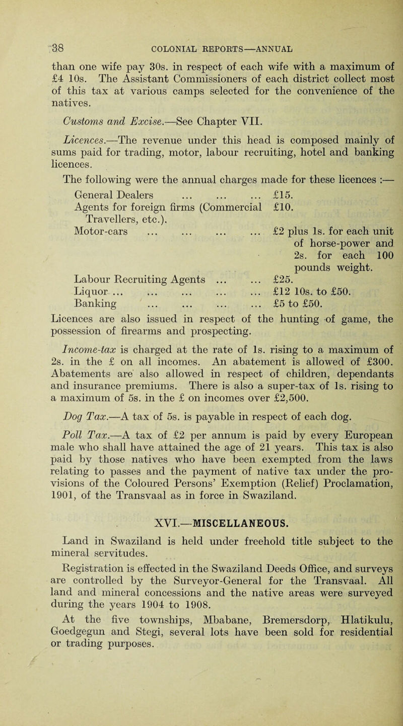 than one wife pay 30s. in respect of each wife with a maximum of £4 10s. The Assistant Commissioners of each district collect most of this tax at various camps selected for the convenience of the natives. Customs and Excise.—See Chapter VII. Licences.—The revenue under this head is composed mainly of sums paid for trading, motor, labour recruiting, hotel and banking licences. The following were the annual charges made for these licences :— General Dealers ... ... ... £15. Agents for foreign firms (Commercial £10. Travellers, etc.). Motor-cars Labour Recruiting Agents Liquor ... Banking £2 plus Is. for each unit of horse-power and 2s. for each 100 pounds weight. £25. £12 10s. to £50. £5 to £50. Licences are also issued in respect of the hunting of game, the possession of firearms and prospecting. Income-tax is charged at the rate of Is. rising to a maximum of 2s. in the £ on all incomes. An abatement is allowed of £300. Abatements are also allowed in respect of children, dependants and insurance premiums. There is also a super-tax of Is. rising to a maximum of 5s. in the £ on incomes over £2,500. Dog Tax.—A tax of 5s. is payable in respect of each dog. Poll Tax.—A tax of £2 per annum is paid by every European male who shall have attained the age of 21 years. This tax is also paid by those natives who have been exempted from the laws relating to passes and the payment of native tax under the pro¬ visions of the Coloured Persons’ Exemption (Relief) Proclamation, 1901, of the Transvaal as in force in Swaziland. XVI.—MISCELLANEOUS. Land in Swaziland is held under freehold title subject to the mineral servitudes. Registration is effected in the Swaziland Deeds Office, and surveys are controlled by the Surveyor-General for the Transvaal. All land and mineral concessions and the native areas were surveyed during the years 1904 to 1908. At the five townships, Mbabane, Bremersdorp, Hlatikulu, Goedgegun and Stegi, several lots have been sold for residential or trading purposes.