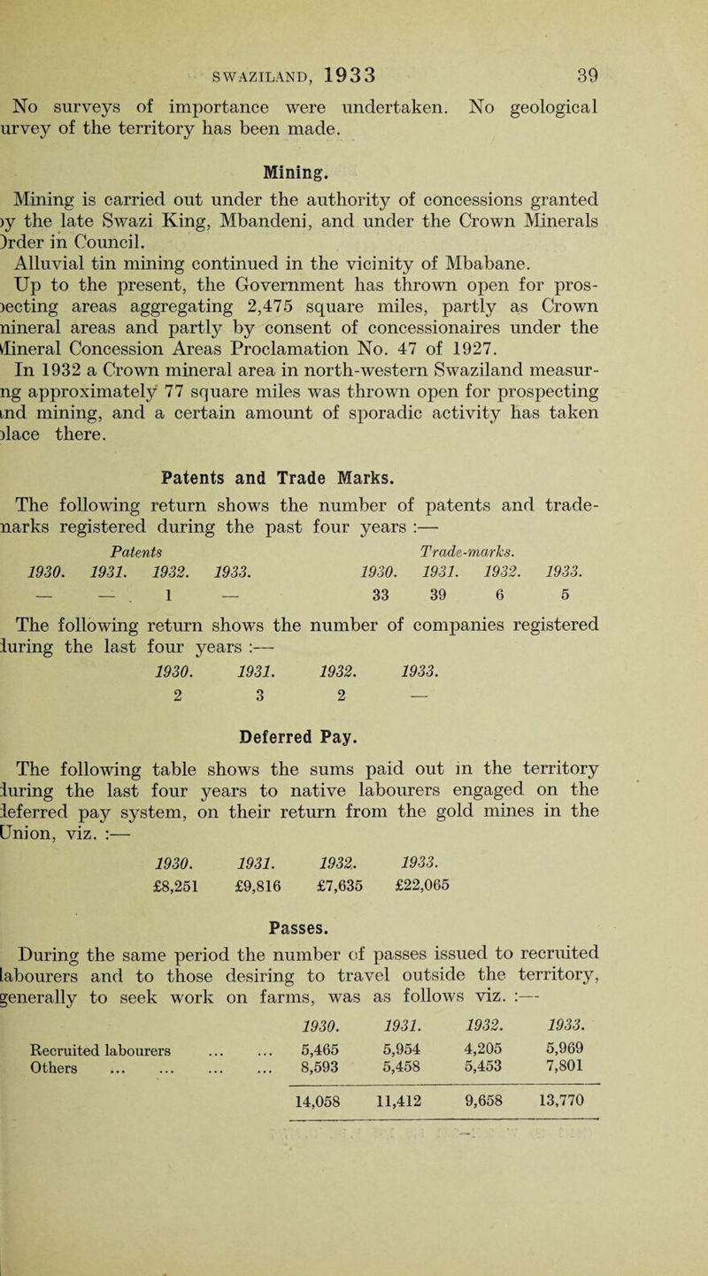 No surveys of importance were undertaken. No geological urvey of the territory has been made. Mining. Mining is carried out under the authority of concessions granted >y the late Swazi King, Mb an deni, and under the Crown Minerals )rder in Council. Alluvial tin mining continued in the vicinity of Mbabane. Up to the present, the Government has thrown open for pros- lecting areas aggregating 2,475 square miles, partly as Crown nineral areas and partly by consent of concessionaires under the Mineral Concession Areas Proclamation No. 47 of 1927. In 1932 a Crown mineral area in north-western Swaziland measur- ng approximately 77 square miles was thrown open for prospecting md mining, and a certain amount of sporadic activity has taken ilace there. Patents and Trade Marks. The following return shows the number of patents and trade- narks registered during the past four years :— Patents Trade-marks. 1930. 1931. 1932. 1933. 1930. 1931. 1932. 1933. — — 1 — 33 39 6 5 The following return shows the number of companies registered luring the last four years :— 1930. 1931. 1932. 1933. 2 3 2 — Deferred Pay. The following table shows the sums paid out in the territory luring the last four years to native labourers engaged on the ieferred pay system, on their return from the gold mines in the Union, viz. :— 1930. 1931. 1932, 1933. £8,251 £9,816 £7,635 £22,065 Passes. During the same period the number of passes issued to recruited labourers and to those desiring to travel outside the territory, generally to seek work on farms, was as follows viz. :— 1930. 1931. 1932. 1933. Recruited labourers ... ... 5,465 5,954 4,205 5,969 Others . 8,593 5,458 5,453 7,801 14,058 11,412 9,658 13,770