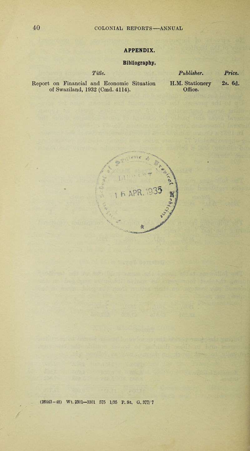 APPENDIX. Bibliography. Title. Publisher. Report on Financial and Economic Situation H.M. Stationery of Swaziland, 1932 (Cmd. 4114). Office. Price. 2s. 6d. (26443-48) Wt. 2301—3301 575 1/35 P. St. G. 377/7