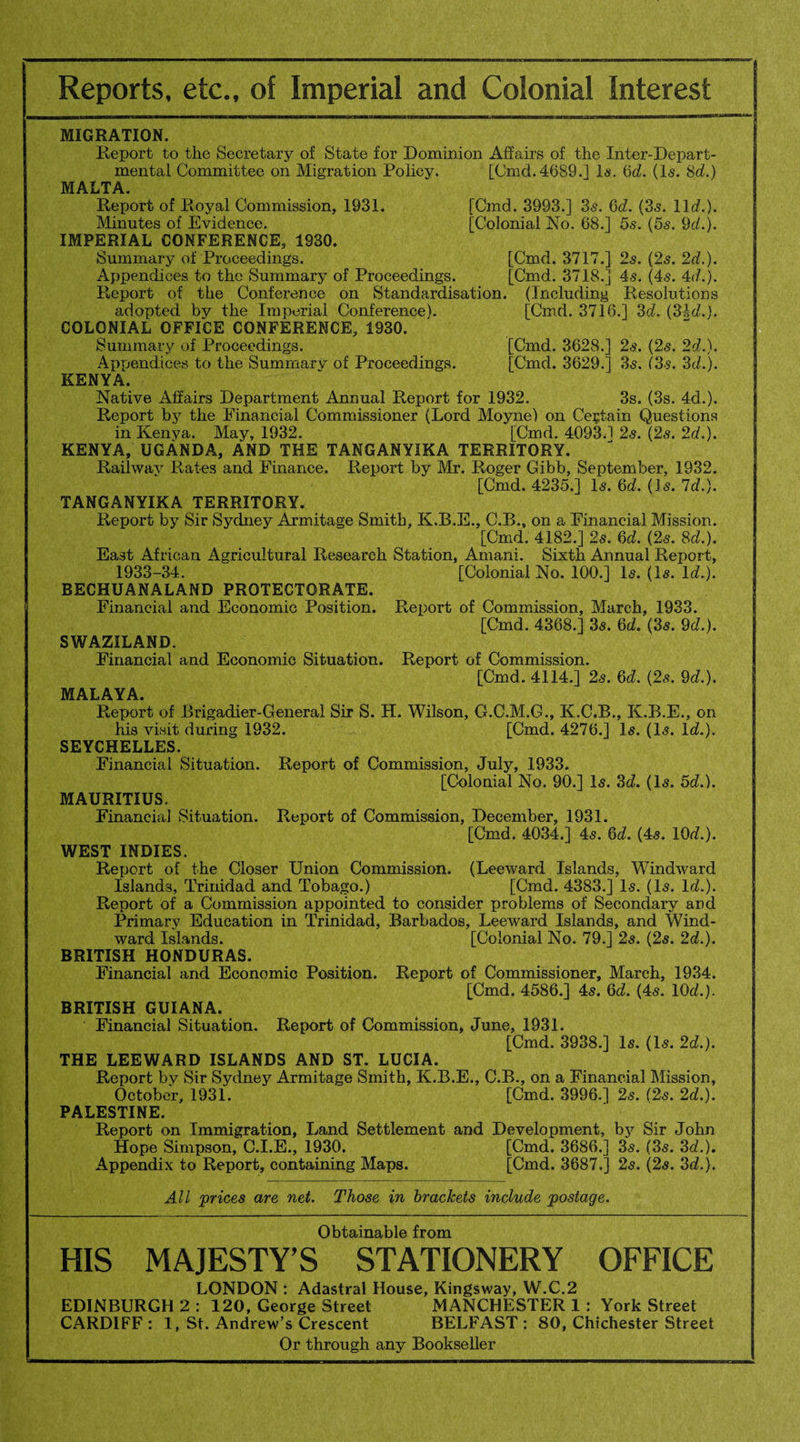 MIGRATION. Report to the Secretary of State for Dominion Affairs of the Inter-Depart¬ mental Committee on Migration Policy. [Cmd.4689.] la. 6d. (Is. 8d.) MALTA. Report of Royal Commission, 1931. [Cmd. 3993.] 3s. 6d. (3s. lid.). Minutes of Evidence. [Colonial No. 68.] 5s. (5s. 9d). IMPERIAL CONFERENCE, 1930. Summary of Proceedings. [Cmd. 3717.] 2s. (2s. 2d.). Appendices to the Summary of Proceedings. [Cmd. 3718.] 4s. (4s. 4d.). Report of the Conference on Standardisation. (Including Resolutions adopted by the Imperial Conference). [Cmd. 3716.] 3d. (31d.). COLONIAL OFFICE CONFERENCE, 1930. Summary of Proceedings. [Cmd. 3628.] 2s. (2s. 2d.). Appendices to the Summary of Proceedings. [Cmd. 3629.] 3s. (3s. 3d.). KENYA. Native Affairs Department Annual Report for 1932. 3s. (3s. 4d.). Report by the Financial Commissioner (Lord Moyne) on Certain Questions in Kenya. May, 1932. [Cmd. 4093.1 2s. (2s. 2d.). KENYA, UGANDA, AND THE TANGANYIKA TERRITORY. Railway Rates and Finance. Report by Mr. Roger Gibb, September, 1932. [Cmd. 4235.] Is. 6d. (Is. Id.). TANGANYIKA TERRITORY. Report by Sir Sydney Armitage Smith, K.B.E., C.B., on a Financial Mission. [Cmd. 4182.] 2s. 6d. (2s. 8d.). East African Agricultural Research Station, Amani. Sixth Annual Report, 1933-34. [Colonial No. 100.] Is. (Is. Id.). BECHUANALAND PROTECTORATE. Financial and Economic Position. Report of Commission, March, 1933. [Cmd. 4368.] 3s. 6d. (3s. 9d.). SWAZILAND. Financial and Economic Situation. Report of Commission. [Cmd. 4114.] 2s. 6d. (2s. 9d.). MALAYA. Report of Brigadier-General Sir S. H. Wilson, G.C.M.G., K.C.B., K.B.E., on his visit during 1932. [Cmd. 4276.] Is. (Is. Id.). SEYCHELLES. Financial Situation. Report of Commission, July, 1933. [Colonial No. 90.] Is. 3d. (Is. 5d.). MAURITIUS. Financial Situation. Report of Commission, December, 1931. [Cmd. 4034.] 4s. 6d. (4s. 10d.). WEST INDIES. Report of the Closer Union Commission. (Leeward Islands, Windward Islands, Trinidad and Tobago.) [Cmd. 4383.] Is. (Is. Id.). Report of a Commission appointed to consider problems of Secondary and Primary Education in Trinidad, Barbados, Leeward Islands, and Wind¬ ward Islands. [Colonial No. 79.] 2s. (2s. 2d.). BRITISH HONDURAS. Financial and Economic Position. Report of Commissioner, March, 1934. [Cmd. 4586.] 4s. 6d. (4s. 10d.). BRITISH GUIANA. Financial Situation. Report of Commission, June, 1931. [Cmd. 3938.] Is. (Is. 2d.). THE LEEWARD ISLANDS AND ST. LUCIA. Report by Sir Sydney Armitage Smith, K.B.E., C.B., on a Financial Mission, October, 1931. [Cmd. 3996.] 2s. (2s. 2d.). PALESTINE. Report on Immigration, Land Settlement and Development, by Sir John Hope Simpson, C.I.E., 1930. [Cmd. 3686.] 3s. (3s. 3d.). Appendix to Report, containing Maps. [Cmd. 3687.] 2s. (2s. 3d.). All 'prices are net. Those in brackets include postage. Obtainable from HIS MAJESTY’S STATIONERY OFFICE LONDON : Adastral House, Kingsway, W.C.2 EDINBURGH 2: 120, George Street MANCHESTER 1 : York Street CARDIFF : 1, St. Andrew’s Crescent BELFAST : 80, Chichester Street Or through any Bookseller