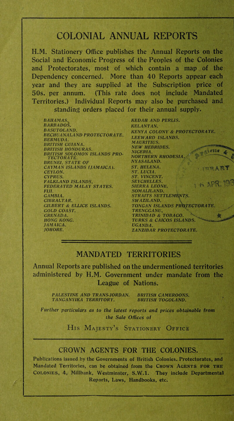 COLONIAL ANNUAL REPORTS H.M. Stationery Office publishes the Annual Reports on the Social and Economic Progress of the Peoples of the Colonies and Protectorates, most of which contain a map of the Dependency concerned. More than 40 Reports appear each year and they are supplied at the Subscription price of 50s. per annum. (This rate does not include Mandated Territories.) Individual Reports may also be purchased and standing orders placed for their annual supply. BAHAMAS. BARBADOS. BASUTOLAND. BECHUANALAND PROTECTORATE. BERMUDA. BRITISH GUIANA. BRITISH HONDURAS. BRITISH SOLOMON ISLANDS PRO¬ TECTORATE. BRUNEI, STATE OF CAYMAN ISLANDS (JAMAICA). CEYLON. CYPRUS. FALKLAND ISLANDS, FEDERATED MALAY STATES. FIJI. GAMBIA. GIBRALTAR. GILBERT & ELLICE ISLANDS. GOLD COAST. GRENADA. HONG KONG. JAMAICA. JOHORE. KEDAH AND PERLIS. KELANTAN. KENYA COLONY & PROTECTORATE. LEEWARD ISLANDS. MAURITIUS. NEW HEBRIDES. NIGERIA. ' ' V^VU NORTHERN RHODESIA. ~ NYASALAND. ST. HELENA. ST. LUCIA. ST. VINCENT. SEYCHELLES. SIERRA LEONE. SOMALILAND. STRAITS SETTLEMENTS. SWAZILAND, TON GAN ISLANDS PROTECTORATE. TRENGGANU. TRINIDAD & TOBAGO. x ~ & TURKS & CAICOS ISLANDS. '''****»*—* UGANDA. ZANZIBAR PROTECTORATE. MANDATED TERRITORIES Annual Reports are published on the undermentioned territories administered by H.M. Government under mandate from the League of Nations. PALESTINE AND TRANS-JORDAN. BRITISH CAMEROONS. TANGANYIKA TERRITORY. BRITISH TOGOLAND. Further particulars as to the latest reports and prices obtainable from the Sale Offices of His Majesty’s Stationery Office CROWN AGENTS FOR THE COLONIES. Publications issued by the Governments of British Colonies. Protectorates, and Mandated Territories, can be obtained from the Crown Agents for the Colonies, 4, Millbank, Westminster, S.W.l. They include Departmental! Reports, Laws, Handbooks, etc.