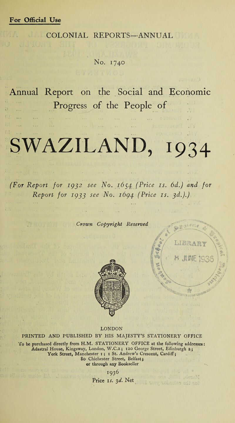 COLONIAL REPORTS—ANNUAL No. 1740 Annual Report on the Social and Economic Progress of the People of ® t V 0 « * A , , •' ' '' “ » ’ 1 • > • <t \ SWAZILAND, 1934 (For Report for 1932 see No. 1654. (Price is. 6d.) and for Report for 1933 see No. 1694 (Price is. 3d.).) LONDON PRINTED AND PUBLISHED BY HIS MAJESTY’S STATIONERY OFFICE To be purchased directly from H.M. STATIONERY OFFICE at the following addresses: Adastral House, Kingsway, London, W.C.2; 120 George Street, Edinburgh 2j York Street, Manchester 1; 1 St. Andrew’s Crescent, Cardiff $ 80 Chichester Street, Belfast} or through any Bookseller 1936 Price ij. 3 d. Net