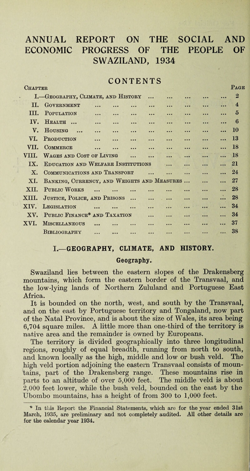 ANNUAL REPORT ON THE SOCIAL AND ECONOMIC PROGRESS OF THE PEOPLE OF SWAZILAND, 1934 CONTENTS Chapter Page I.—Geography, Climate, and History. II. Government . III. Population . IV. Health ... . V. Housing . VI. Production . VII. Commerce . VIII. Wages and Cost of Living . IX. Education and Welfare Institutions . X. Communications and Transport ... . XI. Banking, Currency, and Weights and Measures. XII. Public Works . XIII. Justice, Police, and Prisons. XIV. Legislation . XV. Public Finance* and Taxation . XVI. Miscellaneous . Bibliography ... ... ... ... ... ... ••• I.—GEOGRAPHY, CLIMATE, AND HISTORY. Geography. Swaziland lies between the eastern slopes of the Drakensberg mountains, which form the eastern border of the Transvaal, and the low-lying lands of Northern Zululand and Portuguese East Africa. It is bounded on the north, west, and south by the Transvaal, and on the east by Portuguese territory and Tongaland, now part of the Natal Province, and is about the size of Wales, its area being 6,704 square miles. A little more than one-third of the territory is native area and the remainder is owned by Europeans. The territory is divided geographically into three longitudinal regions, roughly of equal breadth, running from north to south, and known locally as the high, middle and low or bush veld. The high veld portion adjoining the eastern Transvaal consists of moun¬ tains, part of the Drakensberg range. These mountains rise in parts to an altitude of over 5,000 feet. The middle veld is about 2,000 feet lower, while the bush veld, bounded on the east by the Ubombo mountains, has a height of from 300 to 1,000 feet. * In this Report the Financial Statements, which are for the year ended 31st March, 1935, are preliminary and not completely audited. All other details are for the calendar year 1934. . 4 . 5 . 6 . 10 . 13 . 18 . 18 . 21 . 24 . 27 . 28 . 28 . 34 . 34 . 37 . 38