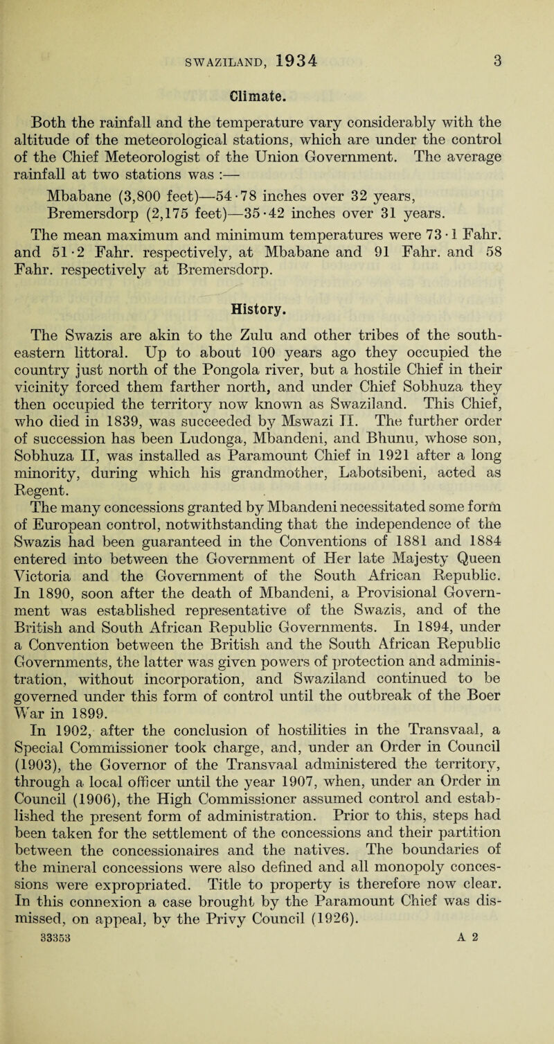 Climate. Both the rainfall and the temperature vary considerably with the altitude of the meteorological stations, which are under the control of the Chief Meteorologist of the Union Government. The average rainfall at two stations was :— Mbabane (3,800 feet)—54-78 inches over 32 years, Bremersdorp (2,175 feet)—35-42 inches over 31 years. The mean maximum and minimum temperatures were 73-1 Fahr. and 51-2 Fahr. respectively, at Mbabane and 91 Fahr. and 58 Fahr. respectively at Bremersdorp. History. The Swazis are akin to the Zulu and other tribes of the south¬ eastern littoral. Up to about 100 years ago they occupied the country just north of the Pongola river, but a hostile Chief in their vicinity forced them farther north, and under Chief Sobhuza they then occupied the territory now known as Swaziland. This Chief, who died in 1839, was succeeded by Mswazi II. The further order of succession has been Ludonga, Mbandeni, and Bhunu, wrhose son, Sobhuza II, was installed as Paramount Chief in 1921 after a long minority, during which his grandmother, Labotsibeni, acted as Regent. The many concessions granted by Mbandeni necessitated some form of European control, notwithstanding that the independence of the Swazis had been guaranteed in the Conventions of 1881 and 1884 entered into between the Government of Her late Majesty Queen Victoria and the Government of the South African Republic. In 1890, soon after the death of Mbandeni, a Provisional Govern¬ ment was established representative of the Swazis, and of the British and South African Republic Governments. In 1894, under a Convention between the British and the South African Republic Governments, the latter was given powers of protection and adminis¬ tration, without incorporation, and Swaziland continued to be governed under this form of control until the outbreak of the Boer War in 1899. In 1902, after the conclusion of hostilities in the Transvaal, a Special Commissioner took charge, and, under an Order in Council (1903), the Governor of the Transvaal administered the territory, through a local officer until the year 1907, when, under an Order in Council (1906), the High Commissioner assumed control and estab¬ lished the present form of administration. Prior to this, steps had been taken for the settlement of the concessions and their partition between the concessionaires and the natives. The boundaries of the mineral concessions were also defined and all monopoly conces¬ sions were expropriated. Title to property is therefore now clear. In this connexion a case brought by the Paramount Chief was dis¬ missed, on appeal, by the Privy Council (1926). 33353 A 2